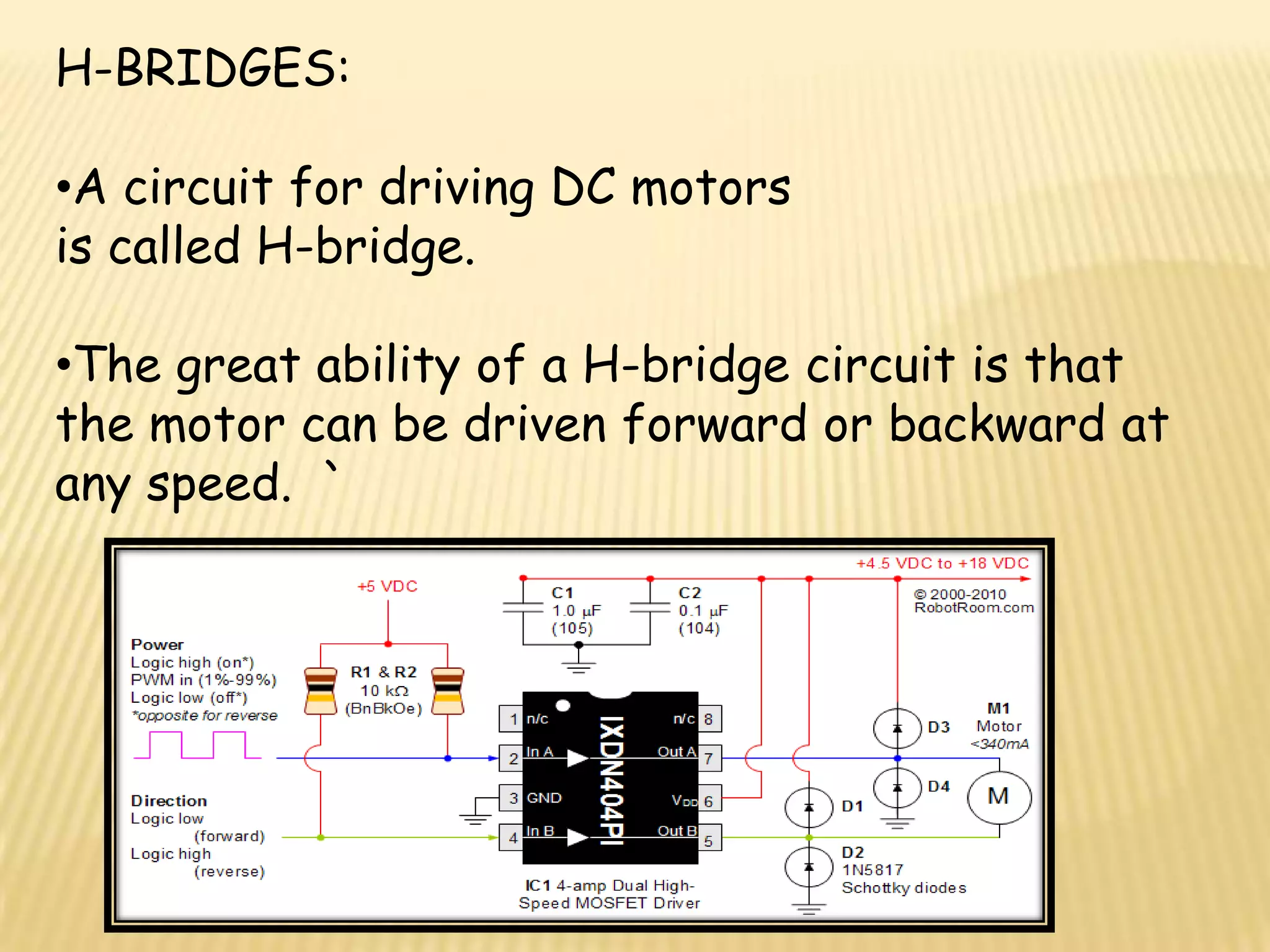 H-BRIDGES:

•A circuit for driving DC motors
is called H-bridge.

•The great ability of a H-bridge circuit is that
the motor can be driven forward or backward at
any speed. `
 