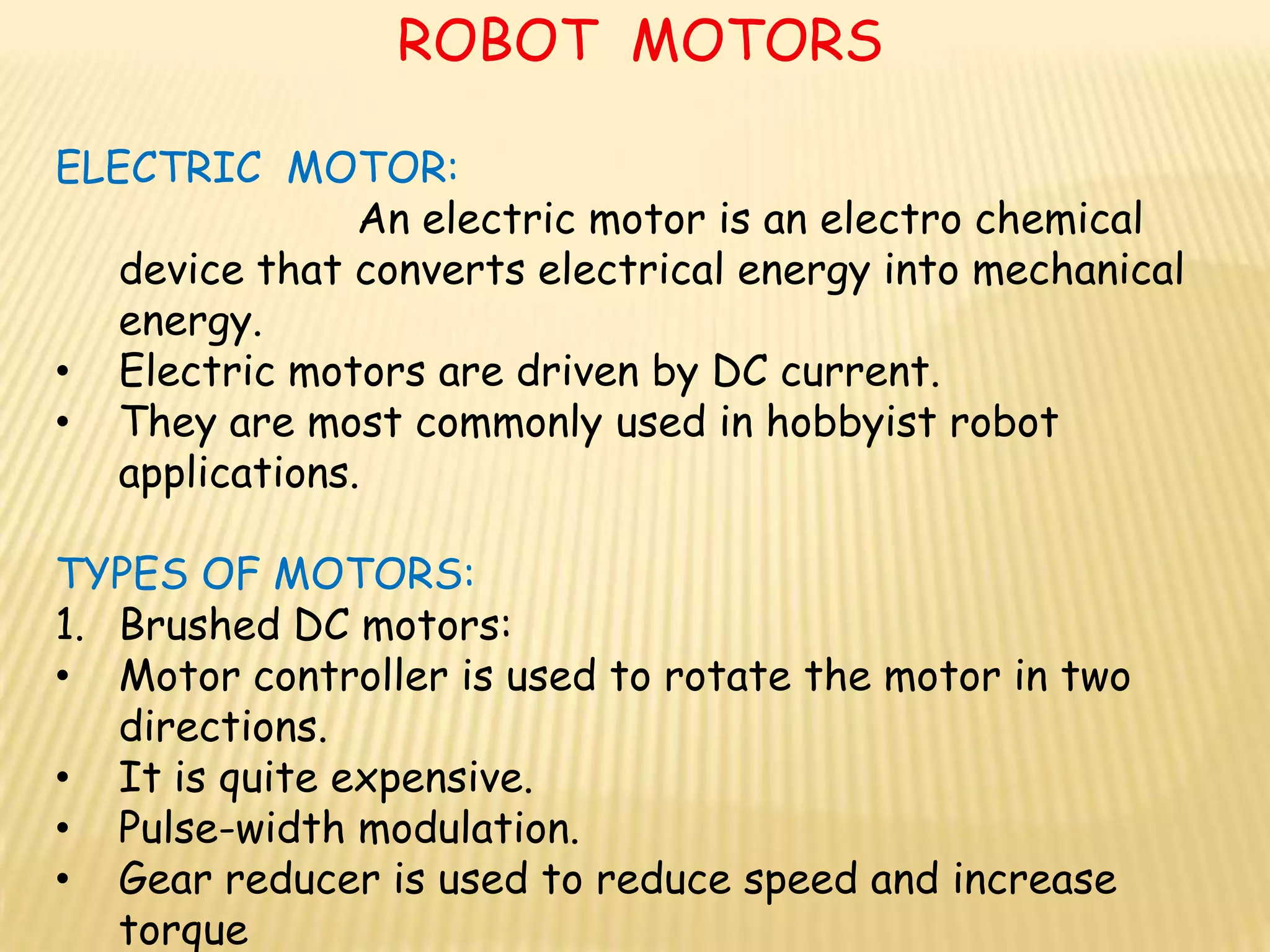 ROBOT MOTORS

ELECTRIC MOTOR:
                An electric motor is an electro chemical
   device that converts electrical energy into mechanical
   energy.
• Electric motors are driven by DC current.
• They are most commonly used in hobbyist robot
   applications.

TYPES OF MOTORS:
1. Brushed DC motors:
• Motor controller is used to rotate the motor in two
   directions.
• It is quite expensive.
• Pulse-width modulation.
• Gear reducer is used to reduce speed and increase
   torque
 