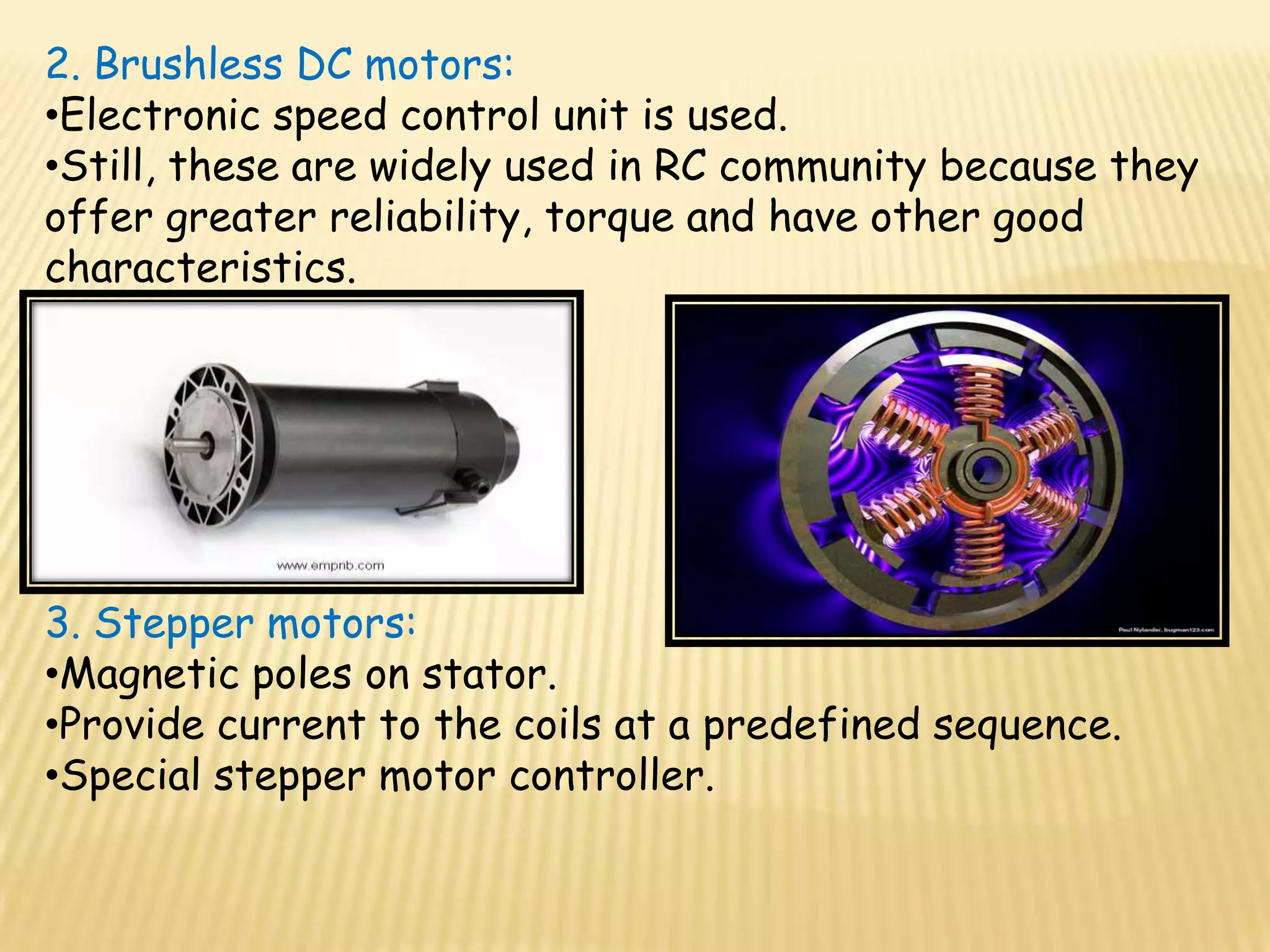 2. Brushless DC motors:
•Electronic speed control unit is used.
•Still, these are widely used in RC community because they
offer greater reliability, torque and have other good
characteristics.




3. Stepper motors:
•Magnetic poles on stator.
•Provide current to the coils at a predefined sequence.
•Special stepper motor controller.
 