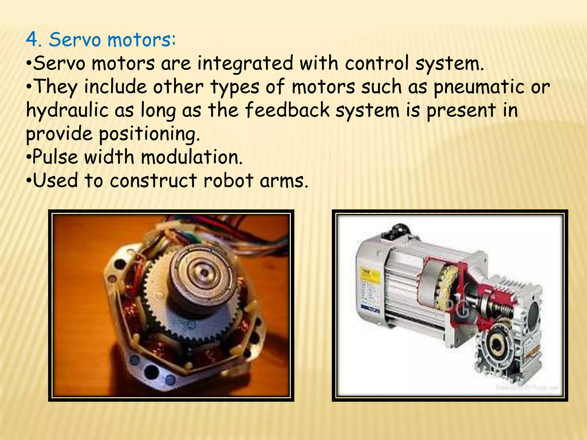 4. Servo motors:
•Servo motors are integrated with control system.
•They include other types of motors such as pneumatic or
hydraulic as long as the feedback system is present in
provide positioning.
•Pulse width modulation.
•Used to construct robot arms.
 