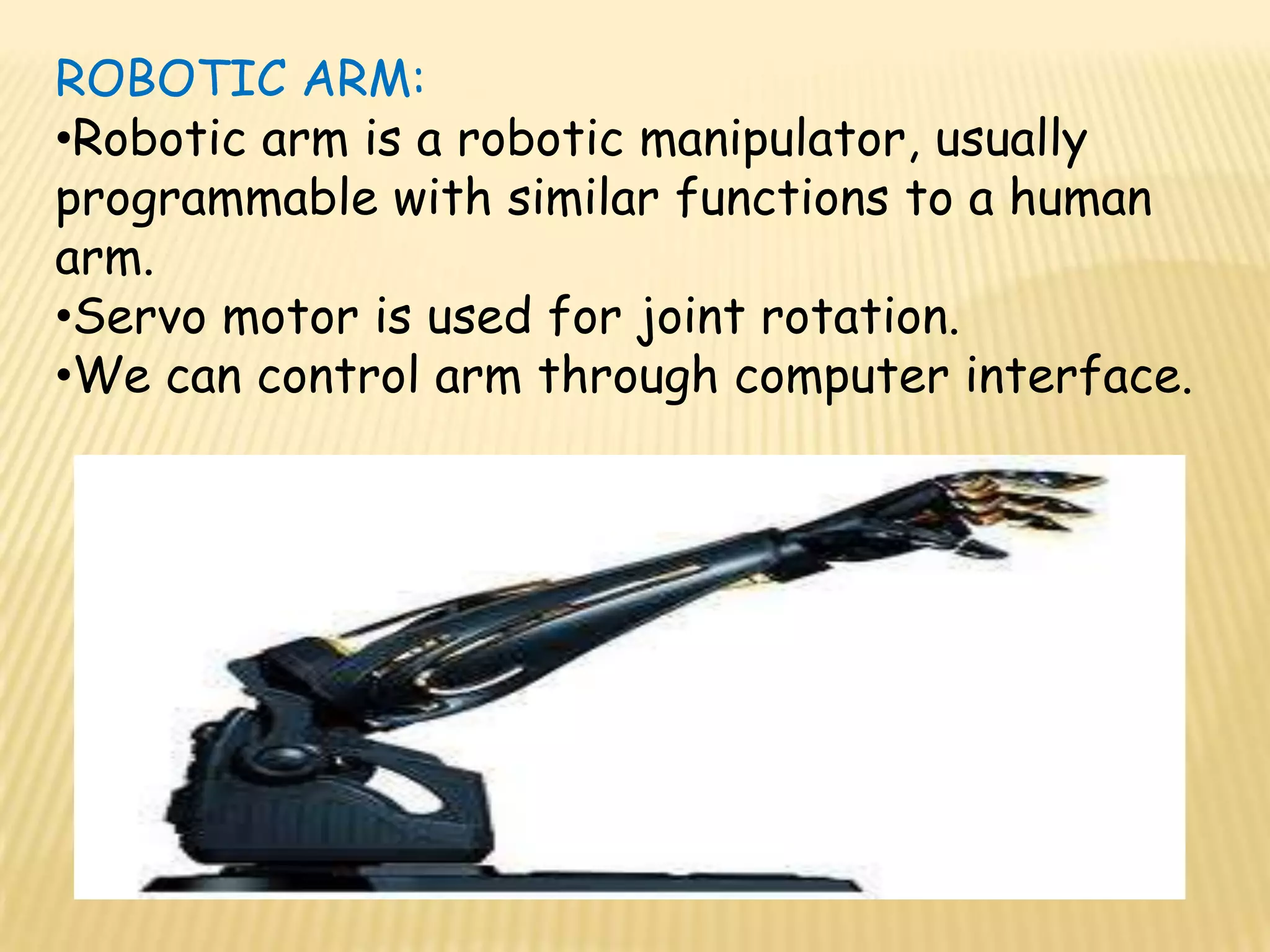 ROBOTIC ARM:
•Robotic arm is a robotic manipulator, usually
programmable with similar functions to a human
arm.
•Servo motor is used for joint rotation.
•We can control arm through computer interface.
 