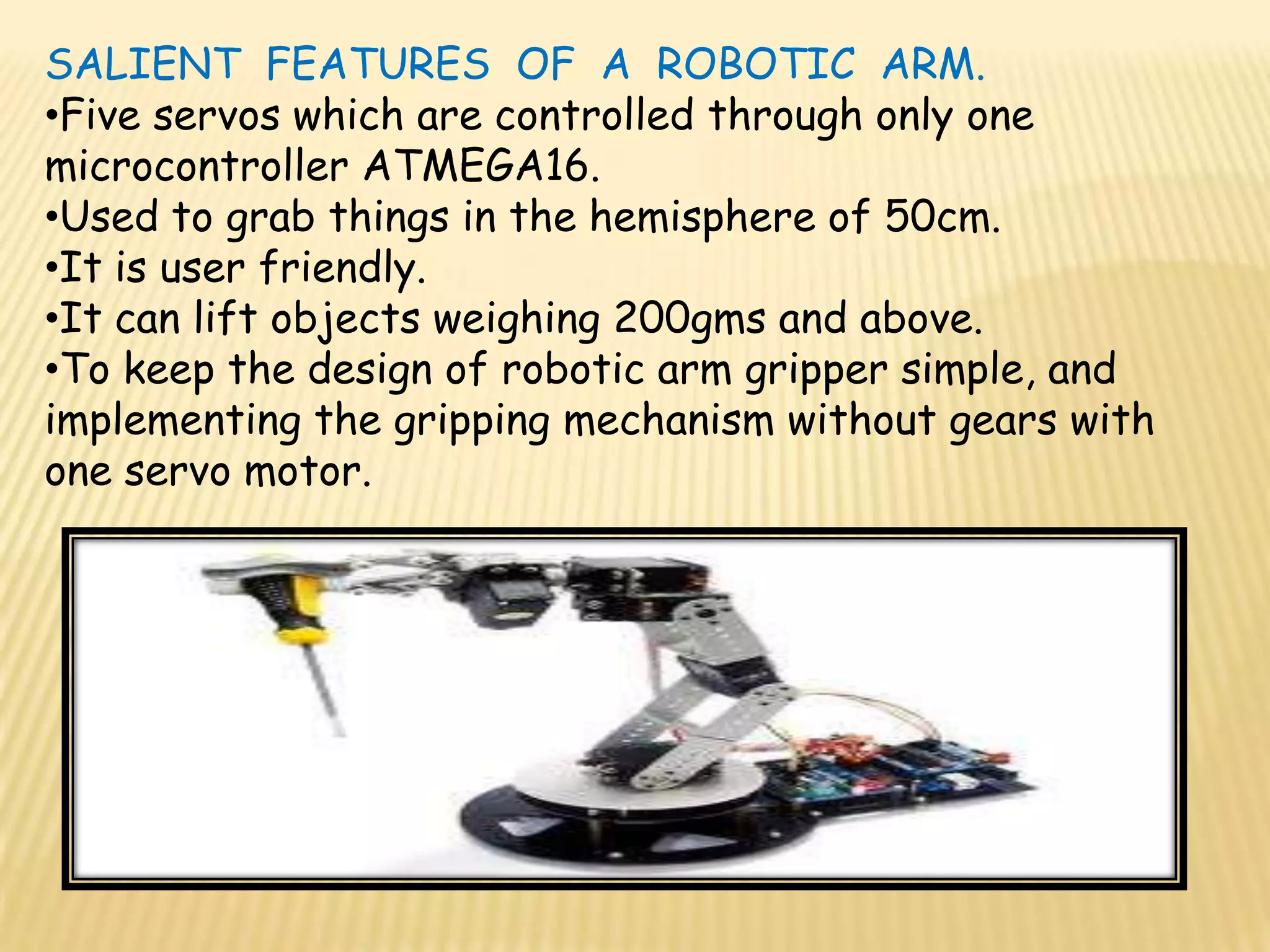 SALIENT FEATURES OF A ROBOTIC ARM.
•Five servos which are controlled through only one
microcontroller ATMEGA16.
•Used to grab things in the hemisphere of 50cm.
•It is user friendly.
•It can lift objects weighing 200gms and above.
•To keep the design of robotic arm gripper simple, and
implementing the gripping mechanism without gears with
one servo motor.
 