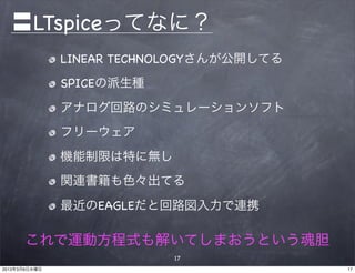 〓LTspiceってなに？
               LINEAR TECHNOLOGYさんが公開してる
               SPICEの派生種
               アナログ回路のシミュレーションソフト
               フリーウェア
               機能制限は特に無し
               関連書籍も色々出てる
               最近のEAGLEだと回路図入力で連携

      これで運動方程式も解いてしまおうという魂胆
                           17
2013年3月6日水曜日                               17
 