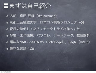 〓まずは自己紹介
          名前：真田 辰哉（@alnicomag）
          京都工芸繊維大学 ロボコン挑戦プロジェクトOB
          現役の時何してた？：モータドライバ作ってた
          好物：工作機械，パワエレ，アートワーク，数値解析
          趣味なCAD：CATIA V5（SolidEdge），Eagle（KiCad）
          趣味な言語：C#




                           2
2013年3月6日水曜日                                        2
 