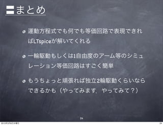 〓まとめ
               運動方程式でも何でも等価回路で表現できれ
               ばLTspiceが解いてくれる

               一輪駆動もしくは1自由度のアーム等のシミュ
               レーション等価回路はすごく簡単

               もうちょっと頑張れば独立2輪駆動くらいなら
               できるかも（やってみます．やってみて？）



                           24
2013年3月6日水曜日                           24
 