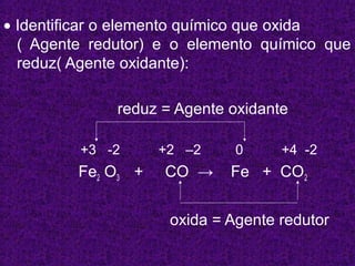 • Identificar o elemento químico que oxida
  ( Agente redutor) e o elemento químico que
  reduz( Agente oxidante):

              reduz = Agente oxidante

         +3 -2      +2 –2     0     +4 -2
         Fe2 O3 +   CO →     Fe + CO2


                     oxida = Agente redutor
 