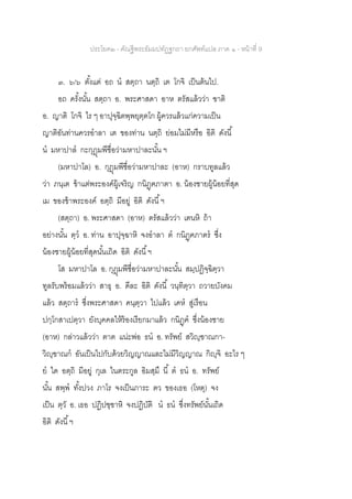ประโยค๒ - คัณฐีพระธัมมปทัฏฐกถา ยกศัพท์แปล ภาค ๑ - หน้าที่ 9
๓. ๖/๖ ตั้งแต่ อถ น สตฺถา นตฺถิ เต โกจิ เป็นต้นไป.
อถ ครั้งนั้น สตฺถา อ. พระศาสดา อาห ตรัสแล้วว่า ฃาติ
อ. ญาติ โกจิ ไร ๆ อาปุจฺฉิตพฺพยุตฺตโก ผู้ควรแล้วแก่ความเป็น
ญาติอันท่านควรอาลา เต ของท่าน นตฺถิ ย่อมไม่มีหรือ อิติ ดังนี้
น มหาปาล กะกุฎุมพีชื่อว่ามหาปาละนั้น ฯ
(มหาปาโล) อ. กุฎุมพีชื่อว่ามหาปาละ (อาห) กราบทูลแล้ว
ว่า ภนฺเต ข้าแต่พระองค์ผู้เจริญ กนิฏฺฅภาตา อ. น้องชายผู้น้อยที่สุด
เม ของข้าพระองค์ อตฺถิ มีอยู่ อิติ ดังนี้ฯ
(สตฺถา) อ. พระศาสดา (อาห) ตรัสแล้วว่า เตนหิ ถ้า
อย่างนั้น ตฺว อ. ท่าน อาปุจฺฉาหิ จงอาลา ต กนิฏฺฅภาตร ซึ่ง
น้องชายผู้น้อยที่สุดนั้นเถิด อิติ ดังนี้ฯ
โส มหาปาโล อ. กุฎุมพีชื่อว่ามหาปาละนั้น สมฺปฏิจฺฉิตฺวา
ทูลรับพร้อมแล้วว่า สาธุ อ. ดีละ อิติ ดังนี้ วนฺทิตฺวา ถวายบังคม
แล้ว สตฺถาร ซึ่งพระศาสดา คนฺตฺวา ไปแล้ว เคห สู่เรือน
ปกฺโกสาเปตฺวา ยังบุคคลให้ร้องเรียกมาแล้ว กนิฏฺฅ ซึ่งน้องชาย
(อาห) กล่าวแล้วว่า ตาต แน่ะพ่อ ธน อ. ทรัพย์ สวิญฺฃาณกา-
วิญฺฃาณก อันเป็นไปกับด้วยวิญญาณและไม่มีวิญญาณ กิญฺจิ อะไร ๆ
ย ใด อตฺถิ มีอยู่ กุเล ในตระกูล อิมสฺมึ นี้ ต ธน อ. ทรัพย์
นั้น สพฺพ ทั้งปวง ภาโร จงเป็นภาระ ตว ของเธอ (โหตุ) จง
เป็น ตฺวั อ. เธอ ปฏิปชฺชาหิ จงปฏิบัติ น ธน ซึ่งทรัพย์นั้นเถิด
อิติ ดังนี้ฯ
 