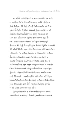 ประโยค๒ - คัณฐีพระธัมมปทัฏฐกถา ยกศัพท์แปล ภาค ๑ - หน้าที่ 115
อถ ครั้งนั้น เอต ปริวิตกฺกน อ. ความปริวิตกนี้ว่า (อย กาโล)
อ. กาลนี้ อกาโล โข เป็นกาลไม่สมควรแล ปุจฺฉิตุ เพื่ออันถาม
ปญฺห ซึ่งปัญหา อิม ภิกฺขุ กะภิกษุนี้ (โหติ) ย่อมเป็น (อย ภิกฺขุ)
อ. ภิกษุนี้ ปวิฏฺโฅ เข้าไปแล้ว อนฺตรฆร สู่ระหว่างแห่งเรือน จรติ
เที่ยวไปอยุ่ ปิณฺฑาย เพื่อบิณฑบาต ยนฺนูน กระไรหนอ อห
อ. เรา มคฺค เมื่อแสวงหา อตฺถิเกหิ ชเนหิ อุปฃาต ธมฺม ซึ่ง
ธรรม อันชน ท. ผู้มีความต้องการ เข้าไปรู้แล้ว อนุพนฺเธยฺย
พึงติดตาม อิม ภิกฺขุ ซึ่งภิกษุนี้ ปิฏฺฅิโต ข้างหลัง ปิฏฺฅิโต ข้างหลัง อิติ
ดังนี้ อโหสิ ได้มีแล้ว อสฺส อุปติสฺสปริพฺพาชกสฺส แก่ปริพพาชก ชื่อว่า
อุปติสสะนั้น ฯ โส อุปติสฺสปริพฺพาชโก อ. ปริพพาชกชื่อว่าอุปติสสะ
นั้น เถร ลทฺธปิณฺธปาต อญฺฃตร โอกาส คจฺฉนฺต ทิสฺวา จ
เห็นแล้ว ซึ่งพระเถระ ผู้มีบิณฑบาตอันได้แล้ว ผู้ไปอยู่ สู่โอกาส
แห่งใดแห่งหนึ่งด้วย อสฺส เถรสฺส นิสีทิตุกามต ฃตฺวา จ ทราบแล้ว
ซึ่งความที่แห่งพระเถระนั้น เป็นผู้ใคร่เพื่ออันนั่งด้วย ปญฺฃาเปตฺวา
ปูลาดแล้ว ปริพฺพาชกปีฅก ซึ่งตั่งแห่งปริพพาชก อตฺตโน ของตน
อทาสิ ได้ถวายแล้ว ฯ ภตฺตกิจฺจปริโยสาเนปิ แม้ในกาลเป็นที่สุดลง
รอบแห่งกิจด้วยภัต (อุปติสฺสปริพฺพาชโก) อ. ปริพพาชกชื่อว่าอุปติสสะ
อทาสิ ได้ถวายแล้ว อุทก ซึ่งน้า กุณฺฑิกาย ในกุณโฑ อตฺตโน
ของตน เถรสฺส แก่พระเถระ อสฺส นั้น ฯ
(อุปติสฺสปริพฺพาชโก) อ. ปริพพาชกชื่อว่าอุปติสสะ กตฺวา
ครั้นกระทาแล้ว อาจริยวตฺต ซึ่งวัตรอันบุคคลพึงกระทาแก่อาจารย์
 