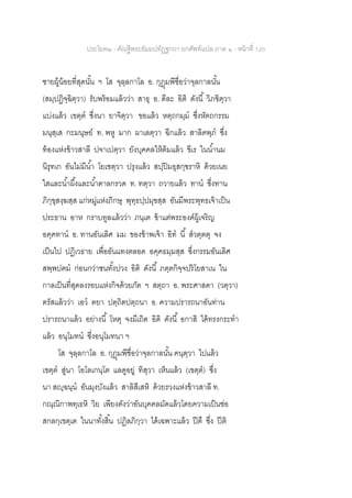 ประโยค๒ - คัณฐีพระธัมมปทัฏฐกถา ยกศัพท์แปล ภาค ๑ - หน้าที่ 120
ชายผู้น้อยที่สุดนั้น ฯ โส จุลฺลกาโล อ. กุฎุมพีชื่อว่าจุลกาลนั้น
(สมฺปฏิจฺฉิตฺวา) รับพร้อมแล้วว่า สาธุ อ. ดีละ อิติ ดังนี้ วิภชิตฺวา
แบ่งแล้ว เขตฺต ซึ่งนา ยาจิตฺวา ขอแล้ว หตฺถกมฺม ซึ่งหัตถกรรม
มนุสฺเส กะมนุษย์ ท. พหู มาก ผาเลตฺวา ฉีกแล้ว สาลิคพฺภ ซึ่ง
ท้องแห่งข้าวสาลี ปจาเปตฺวา ยังบุคคลให้ต้มแล้ว ขีเร ในน้านม
นิรุทเก อันไม่มีน้า โยเชตฺวา ปรุงแล้ว สปฺปิมธุสกฺขราหิ ด้วยเนย
ใสและน้าผึ้งและน้าตาลกรวด ท. ทตฺวา ถวายแล้ว ทาน ซึ่งทาน
ภิกฺขุสงฺฆสฺส แก่หมู่แห่งภิกษุ พุทฺธปฺปมุขสฺส อันมีพระพุทธเจ้าเป็น
ประธาน อาห กราบทูลแล้วว่า ภนฺเต ข้าแต่พระองค์ผู้เจริญ
อคฺคทาน อ. ทานอันเลิศ มม ของข้าพเจ้า อิท นี้ สวตฺตตุ จง
เป็นไป ปฏิเวธาย เพื่ออันแทงตลอด อคฺคธมฺมสฺส ซึ่งกรรมอันเลิศ
สพฺพปฅม ก่อนกว่าชนทั้งปวง อิติ ดังนี้ ภตฺตกิจฺจปริโยสาเน ใน
กาลเป็นที่สุดลงรอบแห่งกิจด้วยภัต ฯ สตฺถา อ. พระศาสดา (วตฺวา)
ตรัสแล้วว่า เอว ตยา ปตฺถิตปตฺถนา อ. ความปรารถนาอันท่าน
ปรารถนาแล้ว อย่างนี้ โหตุ จงมีเถิด อิติ ดังนี้ อกาสิ ได้ทรงกระทา
แล้ว อนุโมทน ซึ่งอนุโมทนา ฯ
โส จุลฺลกาโล อ. กุฎุมพีชื่อว่าจุลกาลนั้น คนฺตฺวา ไปแล้ว
เขตฺต สู่นา โอโลเกนฺโต แลดูอยู่ ทิสฺวา เห็นแล้ว (เขตฺต) ซึ่ง
นา สญฺฉนฺน อันมุงบังแล้ว สาลิสีเสหิ ด้วยรวงแห่งข้าวสาลี ท.
กณฺณิกาพทฺเธหิ วิย เพียงดังว่าอันบุคคลมัดแล้วโดยความเป็นช่อ
สกลกฺเขตฺเต ในนาทั้งสิ้น ปฏิลภิกฺวา ได้เฉพาะแล้ว ปีตึ ซึ่ง ปีติ
 