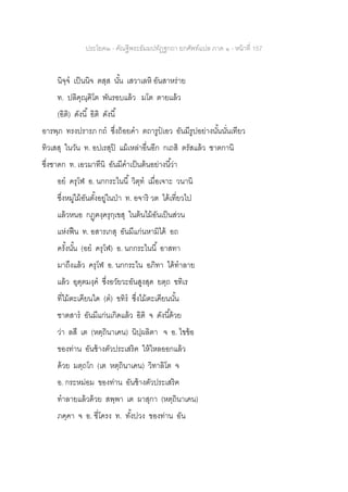 ประโยค๒ - คัณฐีพระธัมมปทัฏฐกถา ยกศัพท์แปล ภาค ๑ - หน้าที่ 157
นิจฺจ เป็นนิจ ตสฺส นั้น เสวาเลหิ อันสาหร่าย
ท. ปลิคุณฺฅิโต พันรอบแล้ว มโต ตายแล้ว
(อิติ) ดังนี้ อิติ ดังนี้
อารพฺภ ทรงปรารภ กถ ซึ่งถ้อยคา ตถารูปเอว อันมีรูปอย่างนั้นนั่นเทียว
ทิวเสสุ ในวัน ท. อปเรสุปิ แม้เหล่าอื่นอีก กเถสิ ตรัสแล้ว ชาตกานิ
ซึ่งชาดก ท. เอวมาทีนิ อันมีคาเป็นต้นอย่างนี้ว่า
อย ครุโฬ อ. นกกระไนนี้ วิตุท เมื่อเจาะ วนานิ
ซึ่งหมู่ไม้อันตั้งอยู่ในป่า ท. อจาริ วต ได้เที่ยวไป
แล้วหนอ กฏฺฅงฺครุกฺเขสุ ในต้นไม้อันเป็นส่วน
แห่งฟืน ท. อสารเกสุ อันมีแก่นหามิได้ อถ
ครั้งนั้น (อย ครุโฬ) อ. นกกระไนนี้ อาสทา
มาถึงแล้ว ครุโฬ อ. นกกระไน อภิทา ได้ทาลาย
แล้ว อุตฺตมงฺค ซึ่งอวัยวะอันสูงสุด ยตฺถ ขทิเร
ที่ไม้ตะเคียนใด (ต) ขทิร ซึ่งไม้ตะเคียนนั้น
ชาตสาร อันมีแก่นเกิดแล้ว อิติ จ ดังนี้ด้วย
ว่า ลสี เต (หตฺถินาเคน) นิปฺผลิตา จ อ. ไขข้อ
ของท่าน อันช้างตัวประเสริฅ ให้ไหลออกแล้ว
ด้วย มตฺถโก (เต หตฺถินาเคน) วิทาลิโต จ
อ. กระหม่อม ของท่าน อันช้างตัวประเสริฅ
ทาลายแล้วด้วย สพฺพา เต ผาสุกา (หตฺถินาเคน)
ภคฺคา จ อ. ซี่โครง ท. ทั้งปวง ของท่าน อัน
 