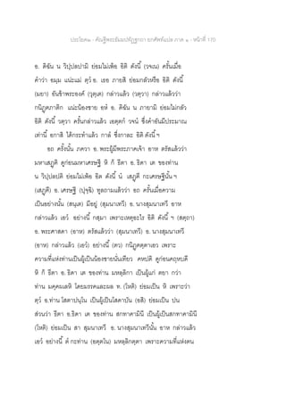 ประโยค๒ - คัณฐีพระธัมมปทัฏฐกถา ยกศัพท์แปล ภาค ๑ - หน้าที่ 170
อ. ดิฉัน น วิปฺปลปามิ ย่อมไม่เพ้อ อิติ ดังนี้ (วจเน) ครั้นเมื่อ
คาว่า อมฺม แน่ะแม่ ตฺว อ. เธอ ภายสิ ย่อมกลัวหรือ อิติ ดังนี้
(มยา) อันข้าพระองค์ (วุตฺเต) กล่าวแล้ว (วตฺวา) กล่าวแล้วว่า
กนิฏฺฅภาติก แน่ะน้องชาย อห อ. ดิฉัน น ภายามิ ย่อมไม่กลัว
อิติ ดังนี้ วตฺวา ครั้นกล่าวแล้ว เอตฺตก วจน ซึ่งคาอันมีประมาณ
เท่านี้ อกาสิ ได้กระทาแล้ว กาล ซึ่งกาละ อิติ ดังนี้ฯ
อถ ครั้งนั้น ภควา อ. พระผู้มีพระภาคเจ้า อาห ตรัสแล้วว่า
มหาเสฏฺฅิ ดูก่อนมหาเศรษฐี หิ ก็ ธีตา อ. ธิดา เต ของท่าน
น วิปฺปลปติ ย่อมไม่เพ้อ อิต ดังนี้ น เสฏฺฅี กะเศรษฐีนั้น ฯ
(เสฏฺฅี) อ. เศรษฐี (ปุจฺฉิ) ทูลถามแล้วว่า อถ ครั้นเมื่อความ
เป็นอย่างนั้น (สนฺเต) มีอยู่ (สุมนาเทวี) อ. นางสุมนาเทวี อาห
กล่าวแล้ว เอว อย่างนี้ กสฺมา เพราะเหตุอะไร อิติ ดังนี้ ฯ (สตฺถา)
อ. พระศาสดา (อาห) ตรัสแล้วว่า (สุมนาเทวี) อ. นางสุมนาเทวี
(อาห) กล่าวแล้ว (เอว) อย่างนี้ (ตว) กนิฏฺฅตฺตาเอว เพราะ
ความที่แห่งท่านเป็นผู้เป็นน้องชายนั่นเทียว คหปติ ดูก่อนคฤหบดี
หิ ก็ ธีตา อ. ธิดา เต ของท่าน มหลฺลิกา เป็นผู้แก่ ตยา กว่า
ท่าน มคฺคผเลหิ โดยมรรคและผล ท. (โหติ) ย่อมเป็น หิ เพราะว่า
ตฺว อ.ท่าน โสตาปนฺโน เป็นผู้เป็นโสดาบัน (อสิ) ย่อมเป็น ปน
ส่วนว่า ธีตา อ.ธิดา เต ของท่าน สกทาคามินี เป็นผู้เป็นสกทาคามินี
(โหติ) ย่อมเป็น สา สุมนาเทวี อ. นางสุมนาเทวีนั้น อาห กล่าวแล้ว
เอว อย่างนี้ ต กะท่าน (อตฺตโน) มหลฺลิกตฺตา เพราะความที่แห่งตน
 