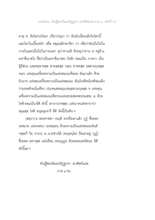 ประโยค๒ - คัณฐีพระธัมมปทัฏฐกถา ยกศัพท์แปล ภาค ๑ - หน้าที่ 181
ธาตุ ท. อิธโลกปรโลเก ปริยาปนฺนา วา อันนับเนื่องแล้วในโลกนี้
และโลกในเบื้องหน้า หรือ อชฺฌตฺติกพาหิรา วา หรือว่าอันเป็นไปใน
ภายในและเป็นไปในภายนอก อุปาทาเนหิ ด้วยอุปาทาน ท. จตูหิ ๔
มหาขีณาสโว ชื่อว่าเป็นมหาขีณาสพ (โหติ) ย่อมเป็น ภาควา เป็น
ผู้มีส่วน มคฺคสงฺขาตสฺส สามฃฺฃสฺส วเสน อาคตสฺส ผลสามญฺฃสฺส
จเอว แห่งคุณเครื่องความเป็นแห่งสมณะคือผล อันมาแล้ว ด้วย
อานาจ แห่งคุณเครื่องความเป็นแห่งสมณะ อันบัณฑิตนับพร้อมแล้ว
ว่ามรรคด้วยนั่นเทียว ปญฺจอเสขธมฺมกฺขนฺธสามญฺฃสฺส จ แห่งคุณ
เครื่องความเป็นแห่งสมณะคือกองแห่งธรรมของพระอเสขะ ๕ ด้วย
โหติ ย่อมเป็น อิติ ดังนี้ (คาถาปาทสฺส) แห่งบาทแห่งคาถาว่า
ธมฺมสฺส โหติ อนุธมฺมจารี อิติ ดังนี้เป็นต้น ฯ
(สตฺวา) อ. พระศาสดา คณฺหิ ทรงถือเอาแล้ว กูฏ ซึ่งยอด
เทสนาย แห่งเทศนา อรหตฺเตน ด้วยความเป็นแห่งพระอรหันต์
วฑฺฒกี วิย ราวกะ อ. นายช่างไม้ (คณฺหนฺโต) ถือเอาอยู่ (กูฏ)
ซึ่งยอด อคารสฺส แห่งเรือน รตนกูเฏน ด้วยยอดแห่งรัตนะ อิติ
ดังนี้แล ฯ
คัณฐีพระธัมมปทัฏฐกถา ยกศัพท์แปล
ภาค ๑ จบ.
 
