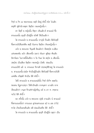 ประโยค๒ - คัณฐีพระธัมมปทัฏฐกถา ยกศัพท์แปล ภาค ๑ - หน้าที่ 21
กิจฺจ อ. กิจ เม ของกระผม อตฺถิ มีอยู่ ดังนี้ คโต ไปแล้ว
สนฺติก สู่สานัก ตสฺสา อิตฺถิยา ของหญิงนั้น ฯ
สา อิตฺถี อ. หญิงนั้น ทิสฺวา เห็นแล้ว ต สามเณร ซึ่ง
สามเณรนั้น ตุณฺหี เป็นผู้นิ่ง อโหสิ ได้เป็นแล้ว ฯ
โส สามเณโร อ. สามเณรนั้น ปาปุณิ ถึงแล้ว สีลวิปตฺตึ
ซึ่งความวิบัติแห่งศีล สทฺธึ กับตาย อิตฺถิยา ด้วยหญิงนั้น ฯ
เถโร อ. พระเถระ จินฺเตสิ คิดแล้วว่า คีตสทฺโท อ.เสียง
แห่งเพลงขับ เอโก เสียงหนึ่ง (มยา) อันเรา สูยิตฺถ ฟังแล้ว
อิทานิเอว ในกาลนี้นั่นเทียว จ โข ก็แล โส สทฺโท อ. เสียงนั้น
(สทฺโท) เป็นเสียง อิตฺถิยา ของหญิง (โหติ) ย่อมเป็น
สามเณโรปิ แม้ อ. สามเณร จิรายติ ประพฤติช้าอยู่ โส สามเณโร
อ. สามเณรนั้น ปตฺโต จักเป็นผู้ถึงแล้ว สีลวิปตฺตึ ซึ่งความวิบัติ
แห่งศีล ภวิสฺสติ จักเป็น อิติ ดังนี้ฯ
โสปิ สามเณโร อ. สามเณรแม้นั้น กิจฺจ ยังกิจ อตฺตโน
ของตน นิฏฺฅาเปตฺวา ให้สาเร็จแล้ว อาคนฺตวา มาแล้ว อาห
เรียนแล้วว่า ภนฺเต ข้าแต่ท่านผู้เจริญ มย อ. เรา ท. คจฺฉาม
จะไป อิติ ดังนี้ฯ
อถ ครั้งนั้น เถโร อ. พระเถระ ปุจฺฉิ ถามแล้ว น สามเณร
ซึ่งสามเณรนั้นว่า สามเณร ดูก่อนสามเณร ตฺว อ. เธอ ปาโป
ชาโต เกิดเป็นคนชั่วแล้ว อสิ ย่อมเป็นหรือ อิติ ดังนี้ฯ
โส สามเณโร อ. สามเณรนั้น ตุณฺหี เป็นผู้นิ่ง หุตฺวา เป็น
 