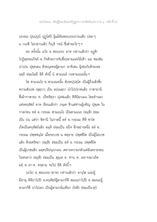 ประโยค๒ - คัณฐีพระธัมมปทัฏฐกถา ยกศัพท์แปล ภาค ๑ - หน้าที่ 22
(เถเรน) ปุนปฺปุน ปุฏฺโฅปิ ผู้แม้อันพระเถระถามแล้ว บ่อย ๆ
น กเถสิ ไม่กล่าวแล้ว กิญฺจิ วจน ซึ่งคาอะไร ๆ ฯ
อถ ครั้งนั้น เถโร อ. พระเถระ อาห กล่าวแล้วว่า ยฏฺฅิ-
โกฏิคฺคหณกิจฺจ อ. กิจด้วยการจับซึ่งปลายแห่งไม้เท้า มม ของฉัน
ปาเปน ปุคฺคเลน ด้วยบุคคลผู้ลามก ตาทิเสน ผู้เช่นกับด้วยเธอ
นตฺถิ ย่อมไม่มี อิติ ดังนี้ น สามเณร กะสามเณรนั้น ฯ
โส สามเณโร อ. สามเณรนั้น สเวคปฺปตฺโต เป็นผู้ถึงแล้วซึ่ง
ความสังเวช (หุตฺวา) เป็น อปเนตฺวา นาไปปราศแล้ว กาสายานิ
ซึ่งผ้ากาสายะ ท. ปริทหิตฺวา นุ่งห่มแล้ว คิหินิยาเมน โดยทานอง
แห่งคฤหัสถ์ อาห เรียนแล้วว่า ภนฺเต ข้าแต่ท่านผู้เจริญ ปุพฺเพ ใน
กาลก่อน อห อ. กระผม สามเณโร เป็นสามเณร (อมฺหิ) ย่อม
เป็น ปน แต่ว่า อิทานิ ในกาลนี้ อห อ. กระผม คิหี ชาโต
เกิดเป็นคฤหัสถ์แล้ว อมฺหิ ย่อมเป็น อปิจ อีกอย่างหนึ่ง อห อ.
กระผม ปพฺพชนฺโต เมื่อจะบวช น สทฺธาย ปพฺพชิโต เป็นผู้ไม่บวช
แล้ว ด้วยศรัทธา (อมฺหิ) ย่อมเป็น อห อ. กระผม ปพฺพชิโต
เป็นผู้บวชแล้ว มคฺคปริปนฺถภเยน เพราะความกลัวแต่อันตรายรอบ
ในหนทาง (อมฺหิ) ย่อมเป็น ตุมฺเห อ. ท่าน ท. เอถ จงมาเถิด
มย อ. เรา ท. คจฺฉาม จะไป อิติ ดังนี้ฯ
(เถโร) อ. พระเถระ (อาห) กล่าวแล้วว่า อาวุโส แน่ะผู้
มีอายุ คิหิปาโปปิ อ.คฤหัสถ์ผู้ลามกก็ดี สมณปาโปปิ อ. สมณะผู้
ลามกก็ดี ปาโปเอว เป็นผู้ลามกนั่นเทียว (โหติ) ย่อมเป็น ตฺว
 