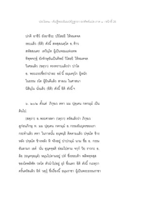 ประโยค๒ - คัณฐีพระธัมมปทัฏฐกถา ยกศัพท์แปล ภาค ๑ - หน้าที่ 26
ปกติ อาชีว ยังอาชีวะ ปริโสธยิ ให้หมดจด
รอบแล้ว (อิติ) ดังนี้ สหสฺสเนตฺโต อ. ท้าว
สหัสสเนตร เทวินฺโท ผู้เป็นจอมแห่งเทพ
ทิพฺพจกฺขุ ยังจักษุอันเป็นทิพย์ วิโสธยิ ให้หมดจด
วิเศษแล้ว (ฃตฺวา) ทรงทราบแล้วว่า ปาโล
อ. พระเถระชื่อว่าปาละ อย นี้ ธมฺมครุโก ผู้หนัก
ในธรรม รโต ผู้ยินดีแล้ว สาลเน ในศาสนา
นิสินฺโน นั่งแล้ว (อิติ) ดังนี้ อิติ ดังนี้ฯ
๖. ๒๐/๒ ตั้งแต่ ภิกฺขเว ตทา มม ปุตฺเตน กตกมฺม เป็น
ต้นไป.
(สตฺถา) อ. พระศาสดา (วตฺวา) ตรัสแล้วว่า ภิกฺขเว
ดูก่อนภิกษุ ท. มม ปุตฺเตน กตกมฺม อ. กรรมอันบุตรของเรา
กระทาแล้ว ตทา ในกาลนั้น อนุพนฺธิ ติดตามแล้ว ปจฺฉโต ข้าง
หลัง ปจฺฉโต ข้างหลัง หิ จริงอยู่ ปาปกมฺม นาม ชื่อ อ. กรรม
อันลามก เอต นั่น อุนุคจฺฉติ ย่อมไปตาม จกฺก วิย ราวกะ อ.
ล้อ (อนุคจฺฉนฺต) หมุนไปตามอยู่ ปท ซึ่งรอยเท้า พลิพทฺทสฺส
ของโคพลิพัท วหโต ตัวนาไปอยู่ ธุร ซึ่งแดก อิติ ดังนี้ กเถตฺวา
ครั้นตรัสแล้ว อิท วตฺถุ ซึ่งเรื่องนี้ ธมฺมราชา ผู้เป็นพระธรรมราชา
 