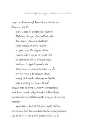 ประโยค๒ - คัณฐีพระธัมมปทัฏฐกถา ยกศัพท์แปล ภาค ๑ - หน้าที่ 27
ฆเฏตฺวา ทรงสืบต่อ อนุสนฺธึ ซึ่งอนุสนธิ อาห ตรัสแล้ว คาถ
ซึ่งพระคาถา อิม นี้ว่า
ธมฺมา อ. ธรรม ท. มโนปุพฺพงฺคมา เป็นสภาพ
มีใจถึงก่อน มโนเสฏฺฅา เป็นสภาพมีใจประเสริฅ
ที่สุด มโนมยา เป็นสภาพสาเร็จแล้วแต่ใจ
(โหนฺติ) ย่อมเป็น เจ หากว่า (ปุคฺคโล)
อ. บุคคล มนสา มีใจ ปทุฏฺเฅน อันโทษ
ประทุษร้ายแล้ว ภาสติ วา กล่าวอยู่ก็ดี กโรติ
วา กระทาอยู่ก็ดี ทุกฺข อ. ความทุกข์ อนฺเวติ
ย่อมไปตาม น ปุคฺคล ซึ่งบุคคลนั้น ตโต
ติวิธทุจฺจริตโต เพราะความทุจริตอันมีอย่าง ๓ นั้น
จกฺก อิว ราวกะ อ. ล้อ (อนฺเวนฺต) หมุนไป
ตามอยู่ ปท ซึ่งรอยเท้า พลิพทฺทสฺส ของโคพลิพัท
วหโต ตัวนาไปอยู่ (ธุร) ซึ่งแอก อิติ ดังนี้
ลญฺฉนฺโต ราชา วิย ราวกะ อ. พระราชา ผู้ทรงประทับอยู่
สาสน ซึ่งพระราชสาส์น ปติฏฺฅาปิตมตฺติก อันมีดินเหนียวอัน
พระองค์ทรงยังราชบุรุษให้ตั้งไว้เฉพาะแล้ว ราชมุทฺทาย ด้วยตราของ
พระราชา ฯ
จตุภูมิกจิตฺต อ. จิตอันเป็นไปในภูมิ ๔ สพฺพปิ แม้ทั้งปวง
กามาวจรกุสลาทิเภท อันต่างด้วยจิตมีจิตอันเป็นกามาวจรกุศลเป็นต้น
มโน อิติ ชื่อว่า ใจ ตตฺถ คาถาย ในพระคาถานั้น ฯ ปน ถึง
 