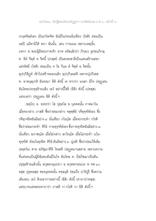 ประโยค๒ - คัณฐีพระธัมมปทัฏฐกถา ยกศัพท์แปล ภาค ๑ - หน้าที่ 34
ภวงฺคจิตฺตเอว เป็นภวังคจิต อันมีในก่อนนั่นเทียว (โหติ) ย่อมเป็น
นอปิ แม้หามิได้ ตถา ฉันนั้น, เตน การเณน เพราะเหตุนั้น
ภควา อ. พระผู้มีพระภาคเจ้า อาห ตรัสแล้วว่า ภิกฺขเว ดูก่อนภิกษุ
ท. อิท จิตฺต อ. จิตนี้ ปภสฺสร เป็นธรรมชาติเป็นแดนสร้านออก
แห่งรัศมี (โหติ) ย่อมเป็น จ โข ก็แล ต จิตฺต อ. จิตนั้น
อุปกฺกิลิฏฺฅ เข้าไปเศร้าหมองแล้ว อุปกฺกิเลเสหิ เพราะปุปกิเลส
ท. อาคนฺตุเกหิ อันจรมา อิติ ดังนี้ เจ หากว่า มนสา มีใจ ปทุฏฺเฅน
อันโทษประทุษร้ายแล้ว เอว อย่างนี้ไซร้ (อิติ) ดังนี้ (ปทสฺส)
แห่งบทว่า ปทุฏฺเฅน อิติ ดังนี้ฯ
(อตฺโถ) อ. อรรถว่า โส ปุคฺคโล อ. บุคคลนั้น ภาสมาโน
เมื่อจะกล่าว ภาสติ ชื่อว่าย่อมกล่าว จตุพฺพิธ วจีทุจฺจริตเอว ซึ่ง
วจีทุกจริตอันมีอย่าง ๔ นั่นเทียว กโรนฺโต เมื่อจะกระทา กโรติ
ชื่อว่าย่อมกระทา ติวิธ กายทุจฺจริตเอว ซึ่งกายทุจริตอันมีอย่าง ๓
นั่นเทียว อภาสนฺโต เมื่อไม่กล่าว อกโรนฺโต เมื่อไม่กระทา มโน-
ทุจฺจริต ยังมโนทุจริต ติวิธ อันมีอย่าง ๓ ปูเรติ ชื่อว่าย่อมให้เต็ม
(อตฺตโน) ตาย อภิชฺฌาทีหิ โทเสหิ ปทุฏฺฅมานสตาย เพราะความ
ที่แห่งตนเป็นผู้มีฉันทะอันมีในใจ อันโทษ ท. มีอภิชฌาเป็นต้น
ปรุทุษร้ายแล้วนั้น อกุสลกมฺมปถา อ. อกุศลกรรมบถ ท. ทส ๑๐
อสฺส ปุคฺคลสฺส ของบุคคลนั้น คจฺฉนฺติ ย่อมถึง ปาริปูรึ ซึ่งความ
เต็มรอบ เอว ด้วยอาการอย่างนี้ (อิติ) ดังนี้ (คาถาปาทสฺส)
แห่งบาทแห่งพระคาถาว่า ภาสติ วา กโรติ วา อิติ ดังนี้ฯ
 