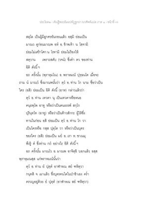 ประโยค๒ - คัณฐีพระธัมมปทัฏฐกถา ยกศัพท์แปล ภาค ๑ - หน้าที่ 44
สลฺโล เป็นผู้มีลูกศรอันถอนแล้ว อสฺมิ ย่อมเป็น
มาณว ดูก่อนมาณพ อห อ. ข้าพเจ้า น โสจามิ
ย่อมไม่เศร้าโศก น โรทามิ ย่อมไม่ร้องไห้
สตฺวาน เพราะสดับ (วจน) ซึ่งคา ตว ของท่าน
อิติ ดังนี้ฯ
อถ ครั้งนั้น (พฺราหฺมโณ) อ. พราหมณ์ ปุจฺฉนโต เมื่อจะ
ถาม น มาณว ซึ่งมาณพนั้นว่า ตฺว อ. ท่าน โก นาม ชื่อว่าเป็น
ใคร (อสิ) ย่อมเป็น อิติ ดังนี้ (อาห) กล่าวแล้วว่า
ตฺว อ. ท่าน เทวตา นุ เป็นเทวดาหรือหนอ
คนฺธพฺโพ อาทู หรือว่าเป็นคนธรรพ์ สกฺโก
ปุรินฺทโท (อาทู) หรือว่าเป็นท้าวสักกะ ผู้ให้ซึ่ง
ทานในก่อน อสิ ย่อมเป็น ตฺว อ. ท่าน โก วา
เป็นใครหรือ กสฺส ปุตฺโต วา หรือว่าเป็นบุตร
ของใคร (อสิ) ย่อมเป็น มย อ. เรา ท. ชาเนมุ
พึงรู้ ต ซึ่งท่าน กถ อย่างไร อิติ ดังนี้ฯ
อถ ครั้งนั้น มาณโว อ. มาณพ อาจิตฺขิ บอกแล้ว อสฺส
พฺราหฺมณสฺส แก่พราหมณ์นั้นว่า
ตฺว อ. ท่าน ย ปุตฺต อาฬาหเน สย ฑหิตฺวา
กนฺทสิ จ เผาแล้ว ซึ่งบุตรคนใดในป่าช้าเอง คร่า
ครวญอยู่ด้วย ย ปุตฺต (อาฬาหเน สย ฑหิตฺวา)
 