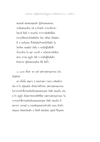 ประโยค๒ - คัณฐีพระธัมมปทัฏฐกถา ยกศัพท์แปล ภาค ๑ - หน้าที่ 49
พระสงฆ์ ของพระพุทธเจ้า ผู้เป็นเทพแห่งนระ
ว่าเป็นสรณะด้วย อห อ. ข้าพเจ้า ปาณาติปาตา
วิรมามิ ขิปฺป จ จะงดเว้น จากการยังสัตว์มีลม
ปราณให้ตกล่วงไปพลันด้วย โลเก อทินฺน ปริวชฺชยา-
มิ จ จะเว้นรอบ ซึ่งวัตถุอันเจ้าของไม่ให้แล้ว ใน
โลกด้วย อมชฺชโป (โหมิ) จ จะเป็นผู้ไม่ดื่มซึ่ง
น้าเมาด้วย โน มุสา ภณามิ จ จะไม่กล่าวเท็จด้วย
สเกน ทาเรน ตุฏฺโฅ โหมิ จ จะเป็นผู้ยินดีแล้ว
ด้วยทาระ ผู้เป็นของตนด้วย อิติ ดังนี้ฯ
๘. ๓๓/๕ ตั้งแต่ อถ เนส กุสลากุสลกมฺมกรเณ มโน
เป็นต้นไป.
อถ ครั้งนั้น (สตฺถา) อ. พระศาสดา (วตฺวา) ตรัสแล้วว่า
มโน อ. ใจ ปุพฺพงฺคโม เป็นสภาพถึงก่อน กุสลากุสลกมฺมกรเณ
ในการกระทาซึ่งกรรมอันเป็นกุศลและอกุศล (โหติ) ย่อมเป็น มโน
อ. ใจ เสฏฺโฅ เป็นสภาพประเสริฅที่สุด (กุสลากุสลกมฺมกรเณ) ใน
การกระทาซึ่งกรรมอันเป็นกุศลและอกุศล (โหติ) ย่อมเป็น หิ
เพราะว่า กตกมฺม อ. กรรมอันบุคคลกระทาแล้ว มเนน ด้วยใจ
ปสนฺเนน อันผ่องใสแล้ว น วิชหติ ย่อมไม่ละ ปุคฺคล ซึ่งบุคคล
 