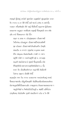 ประโยค๒ - คัณฐีพระธัมมปทัฏฐกถา ยกศัพท์แปล ภาค ๑ - หน้าที่ 50
คจฺฉนฺต ผู้ไปอยู่ เทวโลก สู่เทวโลก มนุสฺสโลก สู่มนุษยโลก ฉายา
อิว ราวกะ อ. เงา อิติ ดังนี้ เนส ชนาน แก่ชน ท. เหล่านั้น
กเถตฺวา ครั้นตรัสแล้ว อิท วตฺถุ ซึ่งเรื่องนี้ ธมฺมราชา ผู้เป็นพระ
ธรรมราชา ฆเฏตฺวา ทรงสืบต่อ อนุสนฺธึ ซึ่งอนุสนธิ อาห ตรัส
แล้ว คาถ ซึ่งพระคาถา อิม นี้ว่า
ธมฺมา อ. ธรรม ท. มโนปุพฺพงฺคมา เป็นสภาพมี
ใจถึงก่อน มโนเสฏฺฅา เป็นสภาพมีใจประเสริฅที่
สุด มโนมยา เป็นสภาพสาเร็จแล้วแต่ใจ (โหนฺติ)
ย่อมเป็น เจ หากว่า (ปุคฺคโล) อ.บุคคล มนสา
มีใจ ปสนฺเนน อันผ่องใสแล้ว ภาสติ วา กล่าว
อยู่ก็ดี กโรติ วา กระทาอยู่ก็ดี สุข อ. ความสุข
อนฺเวติ ย่อมไปตาม น ปุคฺคล ซึ่งบุคคลนั้น ตโต
ติวิธสุจริตโต เพราะความสุจริตอันมีอย่าง ๓ นั้น
ฉายา อิว เป็นเพียงดังว่าเงา อนุปายินี อันมีปกติ
ไปตาม (หุตฺวา) เป็นอิติ ดังนี้
ลญฺฉนฺโต ราชา วิย ราวกะ อ.พระราชา ทรงประทับอยู่ สาสน
ซึ่งพระราชสาส์น ปติฏฺฅปิตมตฺติก อันมีดินเหนียวอันพระองค์ทรง
ยังราชบุรุษให้ตั้งไว้เฉพาะแล้ว ราชมุทฺทาย ด้วยตราของพระราชา ฯ
จตุภูมิกจิตฺต อ. จิตอันเป็นไปในภูมิ ๔ สพฺพปิ แม้ทั้งปวง
(ปณฺฑิเตน) อันบัณฑิต วุจฺจติ ย่อมเรียกว่า มโน อ. ใจ อิติ
 