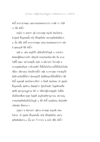 ประโยค๒ - คัณฐีพระธัมมปทัฏฐกถา ยกศัพท์แปล ภาค ๑ - หน้าที่ 55
ดังนี้ (คาถาปาทสฺส) แห่งบาทแห่งพระคาถาว่า ภาสติ วา กโรติ
วา อิติ ดังนี้ฯ
(อตฺโถ) อ. อรรถว่า สุข อ.ความสุข อนฺเวติ ย่อมไปตาม
ต ปุคฺคล ซึ่งบุคคลนั้น ตโต ติวิธสุจริตโต เพราะสุจริตอันมีอย่าง
๓ นั้น (อิติ) ดังนี้ (คาถาปาทสฺส) แห่งบาทแห่งพระคาถาว่า ตโต
น สุขมเนฺวติ อิติ ดังนี้ฯ
กุสล อ. กุศล เตภูมิกปิ แม้อันเป็นไปในภูมิ ๓ (ภควตา)
อันพระผู้มีพระภาคเจ้า อธิปฺเปต ทรงประสงค์เอาแล้ว อิธ ฅาเน
ในที่นี้ ตสฺมา เพราะเหตุนั้น ยตฺโถ อ. อธิบายว่า วิปากสุข อ.
ความสุขอันเป็นผล กายิกเจตสิก ทั้งที่เป็นไปในกายทั้งที่เป็นไปในจิต
(อิมินา ปริยาเยน) โดยปริยายนี้ว่า (สุข) อ. ความสุข กายวตฺถุกปิ
อันมีกายเป็นที่ตั้งบ้าง อิตรวตฺถุกปิ อันมีจิตนอกนี้เป็นที่ตั้งบ้าง อิติ
ดังนี้ อนุคจฺฉติ ย่อมไปตาม คือว่า น วิชหติ ย่อมไม่ละ (ต ปุคฺคล)
ซึ่งบุคคลนั้น สุคติภเว นิพฺพตฺต วา ผู้บังเกิดแล้ว ในสุคติภพหรือ
สุคติย สุขานุภวนฏฺฅาเน ฅิต วา หรือว่าผู้ดารงอยู่แล้ว ในที่อัน
เป็นที่เสวยซึ่งความสุข ในสุคติ เตภูมิกสุจริตานุภาเวน เพราะอนุ-
ภาพแห่งสุจริตอันเป็นไปในภูมิ ๓ อิติ ดังนี้ (ปณฺฑิเตน) อันบัณฑิต
เวทิตพฺโพ พึงทราบ ฯ
(ปุจฺฉา) อ. อันถามว่า (สุข) อ. ความสุข (อนฺเวติ) ย่อม
ไปตาม (น ปุคฺคล) ซึ่งบุคคลนั้น (ตโต ติวิธสุจริตโต) เพราะ
สุจริตอันมีอย่าง ๓ นั้น ยถา กึ ราวกะ อ. อะไร (อิติ) ดังนี้ฯ
 