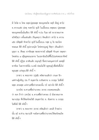 ประโยค๒ - คัณฐีพระธัมมปทัฏฐกถา ยกศัพท์แปล ภาค ๑ - หน้าที่ 60
มี โทโส อ. โทษ ยสฺส ปุคฺคลสฺส ของบุคคลใด อตฺถิ มีอยู่ สาโป
อ. ความแช่ง ปตตุ จงตกไป อุปริ ในเบื้องบน ตสฺสเอว ปุคฺคลสฺส
ของบุคคลนั้นนั่นเทียว อิติ ดังนี้ จ ปน ก็แล อห อง อาตมภาพ
อภิสปิตฺวา ครั้นแช่งแล้ว (จินฺเตตฺวา) คิดแล้วว่า สาโป อ. ความ
แช่ง ปติสฺสติ จักตกไป อุปริ ในเบื้องบน กสฺส นุ โข ของใคร
หนอแล อิติ ดังนี้ อุปธาเรนฺโต ใคร่ครวญอยู่ ทิสฺวา เห็นแล้วว่า
มุทฺธา อ. ศีรษะ อาจริยสฺส ของอาจารย์ ผลิสฺสติ จักแตก สตฺตธา
โดยส่วน ๗ สุริยุคฺคมนเวลาย ในเวลาอันเป็นที่ขึ้นไปแห่งพระอาทิตย์
อิติ ดังนี้ ปฏิจฺจ อาศัยแล้ว อนุกมฺปิ ซึ่งความอนุเคราะห์ เอตสฺมึ
อาจริเย ในอาจารย์นั่น น เทมิ ย่อมไม่ให้ อุคฺคนฺตุ เพื่ออันขึ้นไป
อรุณสฺส แก่อรุณ อิติ ดังนี้ ฯ
(ราชา) อ. พระราชา (ปุจฺฉิ) ตรัสถามแล้วว่า ภนเต ข้า-
แต่ท่านผู้เจริญ ปน ก็ อนฺตราโย อ.อันตราย น ภเวยฺย ไม่พึงมี
อสฺส เทวลสฺส แก่ดาบสชื่อว่าเทวละนั้น กถ อย่างไร อิติ ดังนี้ฯ
(นารโท) อ.ดาบสชื่อว่านารทะ (อาห) ถวยพระพรแล้ว
ว่า สเจ ถ้าว่า (เทวโล) อ. ดาบสชื่อว่าเทวละ ม ยังอาตมภาพ
ขมาเปยฺย พึงให้อดโทษไซร้ (อนฺตราโย) อ. อันตราย น ภเวยฺย
ไม่พึงมี อิติ ดังนี้ฯ
(ราชา) อ. พระราชา (อาห) ตรัสแล้วว่า เตนหิ ถ้าอย่าง
นั้น ตฺว อ.ท่าน ขมาเปหิ จงยังดาบสชื่อว่านารทะให้อดโทษเถิด
อิติ ดังนี้ฯ
 