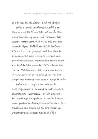 ประโยค๒ - คัณฐีพระธัมมปทัฏฐกถา ยกศัพท์แปล ภาค ๑ - หน้าที่ 70
ว่า น หิ เวเรน อิติ ดังนี้ เป็นต้น ฯ น อิติ ดังนี้ เป็นต้น ฯ
(อตฺโถ) อ. อรรถว่า ปน เหมือนอย่างว่า อสุจีนิ อ. ของ
ไม่สะอาด ท. เขฬาทีนิ มีน้าลายเป็นต้น ตานิ เหล่านั้น โธวิย-
มานานิ อันบุคคลล้างอยู่ อุทเกน ด้วยน้า วิปฺปสนฺเนน อันใส
วิเศษแล้ว วินสฺสนฺติ ย่อมพินาศ ต ฅาน อ. ที่นั้น สุทฺธ เป็นที่
หมดจดแล้ว นิคฺคนฺธ เป็นที่มีกลิ่นออกแล้ว โหติ ย่อมเป็น ยถา
ฉันใด เวรานิ อ. เวร ท. วูปสมฺมนฺติ ย่อมเข้าไปสงบวิเศษ คือ
ว่า ปฏิปฺปสฺสมฺภนฺติ ย่อมระงับเฉพาะ คือว่า คจฺฉนฺติ ย่อมถึ
อภาว ซึ่งความไม่มี อเวเรน ด้วยความไม่มีเวร คือว่า ขนฺติเมตฺโต-
ทเกน ด้วยน้าคือขันติและเมตตา คือว่า โยนิโสมนสิกาเรน ด้วย
การกระทาไว้ในใจโดยแยบคาย คือว่า ปจฺจเวกฺขเณน ด้วยการ
พิจารณาเห็นเฉพาะ เอวเอว ฉันนั้นนั่นเทียว (อิติ) ดังนี้ (คาถา-
ปาทสฺส) แห่งบาทแห่งพระคาถาว่า อเวเรน จ สมฺมนฺติ อิติ ดังนี้ฯ
(อตฺโถ) อ. อรรถว่า ธมฺโม อ. ธรรม เอโส นั่น คือว่า
อเวเรน เวรวูปสมนสงฺขาโต อันบัณฑิตนับพร้อมแล้วว่าการยังเวร
ให้เข้าไปสงบวิเศษ ด้วยความไม่มีเวร โปราณโก เป็นธรรมเก่า
คือว่า สพฺเพส พุทฺธปจฺเจกพุทฺธขีณาสวาน คตมคฺโค เป็นหนทาง
แห่งพระพุทธเจ้าและพระปัจเจกพุทธเจ้าและพระขีณาสพ ท. ทั้งปวง
ดาเนินไปแล้ว (โหติ) ย่อมเป็น อิติ ดังนี้ (คาถาปาทสฺส) แห่ง
บาทแห่งพระคาถาว่า เอส ธมฺโม สนนฺตโน อิติ ดังนี้ ฯ
 