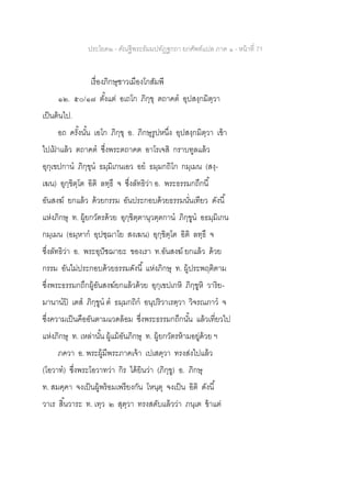ประโยค๒ - คัณฐีพระธัมมปทัฏฐกถา ยกศัพท์แปล ภาค ๑ - หน้าที่ 71
เรื่องภิกษุชาวเมืองโกสัมพี
๑๒. ๕๐/๑๗ ตั้งแต่ อเถโก ภิกฺขุ ตถาคต อุปสงฺกมิตฺวา
เป็นต้นไป.
อถ ครั้งนั้น เอโก ภิกฺขุ อ. ภิกษุรูปหนึ่ง อุปสงฺกมิตฺวา เข้า
ไปเฝ้ าแล้ว ตถาคต ซึ่งพระตถาคต อาโรเจสิ กราบทูลแล้ว
อุกฺเขปกาน ภิกฺขุน ธมฺมิเกนเอว อย ธมฺมกถิโก กมฺเมน (สงฺ-
เฆน) อุกฺขิตฺโต อิติ ลทฺธึ จ ซึ่งลัทธิว่า อ. พระธรรมกถึกนี้
อันสงฆ์ ยกแล้ว ด้วยกรรม อันประกอบด้วยธรรมนั่นเทียว ดังนี้
แห่งภิกษุ ท. ผู้ยกวัตรด้วย อุกฺขิตฺตานุวตฺตกาน ภิกฺขูน อธมฺมิเกน
กมฺเมน (อมฺหาก อุปชฺฌาโย สงเฆน) อุกฺขิตฺโต อิติ ลทฺธึ จ
ซึ่งลัทธิว่า อ. พระอุปัชฌายะ ของเรา ท.อันสงฆ์ ยกแล้ว ด้วย
กรรม อันไม่ประกอบด้วยธรรมดังนี้ แห่งภิกษุ ท. ผู้ประพฤติตาม
ซึ่งพระธรรมกถึกผู้อันสงฆ์ยกแล้วด้วย อุกฺเขปเกหิ ภิกฺขูหิ วาริย-
มานานปิ เตส ภิกฺขูน ต ธมฺมกถิก อนุปริวาเรตฺวา วิจรณภาว จ
ซึ่งความเป็นคืออันตามแวดล้อม ซึ่งพระธรรมกถึกนั้น แล้วเที่ยวไป
แห่งภิกษุ ท. เหล่านั้น ผู้แม้อันภิกษุ ท. ผู้ยกวัตรห้ามอยู่ด้วย ฯ
ภควา อ. พระผู้มีพระภาคเจ้า เปเสตฺวา ทรงส่งไปแล้ว
(โอวาท) ซึ่งพระโอวาทว่า กิร ได้ยินว่า (ภิกฺขู) อ. ภิกษุ
ท. สมคฺคา จงเป็นผู้พร้อมเพรียงกัน โหนฺตุ จงเป็น อิติ ดังนี้
วาเร สิ้นวาระ ท. เทฺว ๒ สุตฺวา ทรงสดับแล้วว่า ภนฺเต ข้าแต่
 