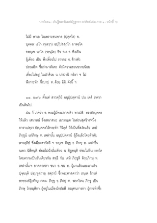 ประโยค๒ - คัณฐีพระธัมมปทัฏฐกถา ยกศัพท์แปล ภาค ๑ - หน้าที่ 79
ไม่มี พาเล ในเพราะชนพาล (ปุคฺคโล) อ.
บุคคล เอโก (หุตฺวา) อปฺโปสฺสุกฺโก มาตงฺโค
อรญฺเฃ นาโค (จรนฺโต) อิว จเร จ พึงเป็น
ผู้เดียว เป็น พึงเที่ยวไป ราวกะ อ. ช้างตัว
ประเสริฅ ชื่อว่ามาตังคะ ตัวมีความขวนขวายน้อย
เที่ยวไปอยู่ ในป่าด้วย น ปาปานิ กยิรา จ ไม่
พึงกระทา ซึ่งบาป ท. ด้วย อิติ ดังนี้ ฯ
๑๔. ๕๙/๖ ตั้งแต่ สาวตฺถิย อนุปฺปตฺตาน ปน เตส ภควา
เป็นต้นไป.
ปน ก็ ภควา อ. พระผู้มีพระภาคเจ้า ทาเปสิ ทรงยังบุคคล
ให้แล้ว เสนาสน ซึ่งเสนาสนะ เอกมนฺเต ในส่วนสุดข้างหนึ่ง
การาเปตฺวา ยังบุคคลให้กระทา วิวิตฺต ให้เป็นที่สงัดแล้ว เตส
ภิกฺขูน แก่ภิกษุ ท. เหล่านั้น อนุปฺปตฺตาน ผู้ถึงแล้วโดยลาดับ
สาวตฺถิย ซึ่งเมืองสาวัตถี ฯ อญฺเฃ ภิกฺขู อ. ภิกษุ ท. เหล่าอื่น
นเอว นิสีทนฺติ ย่อมไม่นั่งนั่นเทียว น ติฏฺฅนฺติ ย่อมไม่ยืน เอกโต
โดยความเป็นอันเดียวกัน สทฺธึ กับ เตหิ ภิกฺขูหิ ด้วยภิกษุ ท.
เหล่านั้น ฯ อาคตาคตา ชนา อ. ชน ท. ผู้มาแล้วและมาแล้ว
ปุจฺฉนฺติ ย่อมทูลถาม สตฺถาร ซึ่งพระศาสดาว่า ภนฺเต ข้าแต่
พระองค์ผู้เจริญ กตเม ภิกฺขู อ. ภิกษุ ท. พวกไหน ภิกฺขู เป็น
ภิกษุ โกสมฺพิกา ผู้อยู่ในเมืองโกสัมพี ภณฺฑนการกา ผู้กระทาซึ่ง
 