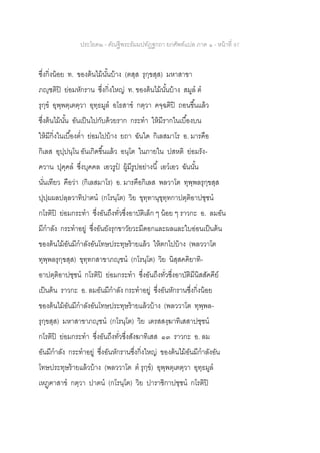 ประโยค๒ - คัณฐีพระธัมมปทัฏฐกถา ยกศัพท์แปล ภาค ๑ - หน้าที่ 97
ซึ่งกิ่งน้อย ท. ของต้นไม้นั้นบ้าง (ตสฺส รุกฺขสฺส) มหาสาขา
ภญฺชติปิ ย่อมหักราน ซึ่งกิ่งใหญ่ ท. ของต้นไม้นั้นบ้าง สมูล ต
รุกฺข อุพฺพตฺเตตฺวา อุทฺธมูล อโธสาข กตฺวา คจฺฉติปิ ถอนขึ้นแล้ว
ซึ่งต้นไม้นั้น อันเป็นไปกับด้วยราก กระทา ให้มีรากในเบื้องบน
ให้มีกิ่งในเบื้องต่า ย่อมไปบ้าง ยถา ฉันใด กิเลสมาโร อ. มารคือ
กิเลส อุปฺปนฺโน อันเกิดขึ้นแล้ว อนฺโต ในภายใน ปสหติ ย่อมรัง-
ควาน ปุคฺคล ซึ่งบุคคล เอวรูป ผู้มีรูปอย่างนี้ เอวเอว ฉันนั้น
นั่นเทียว คือว่า (กิเลสมาโร) อ. มารคือกิเลส พลวาโต ทุพฺพลรุกฺขสฺส
ปุปฺผผลปลฺลวาทิปาตน (กโรนฺโต) วิย ขุทฺทานุขุทฺทกาปตฺติอาปชฺชน
กโรติปิ ย่อมกระทา ซึ่งอันถึงทั่วซึ่งอาบัติเล็ก ๆ น้อย ๆ ราวกะ อ. ลมอัน
มีกาลัง กระทาอยู่ ซึ่งอันยังรุกขาวัยวะมีดอกและผลและใบอ่อนเป็นต้น
ของต้นไม้อันมีกาลังอันโทษประทุษร้ายแล้ว ให้ตกไปบ้าง (พลววาโต
ทุพฺพลรุกฺขสฺส) ขุทฺทกสาขาภญฺชน (กโรนฺโต) วิย นิสฺสคคิยาทิ-
อาปตฺติอาปชฺชน กโรติปิ ย่อมกระทา ซึ่งอันถึงทั่วซึ่งอาบัติมีนิสสัคคีย์
เป็นต้น ราวกะ อ. ลมอันมีกาลัง กระทาอยู่ ซึ่งอันหักรานซึ่งกิ่งน้อย
ของต้นไม้อันมีกาลังอันโทษประทุษร้ายแล้วบ้าง (พลววาโต ทุพฺพล-
รุกฺขสฺส) มหาสาขาภญฺชน (กโรนฺโต) วิย เตรสสงฺฆาทิเสสาปชฺชน
กโรติปิ ย่อมกระทา ซึ่งอันถึงทั่วซึ่งสังฆาทิเสส ๑๓ ราวกะ อ. ลม
อันมีกาลัง กระทาอยู่ ซึ่งอันหักรานซึ่งกิ่งใหญ่ ของต้นไม้อันมีกาลังอัน
โทษประทุษร้ายแล้วบ้าง (พลววาโต ต รุกฺข) อุพฺพตฺเตตฺวา อุทฺธมูล
เหฏฺฅาสาข กตฺวา ปาตน (กโรนฺโต) วิย ปาราชิกาปชฺชน กโรติปิ
 