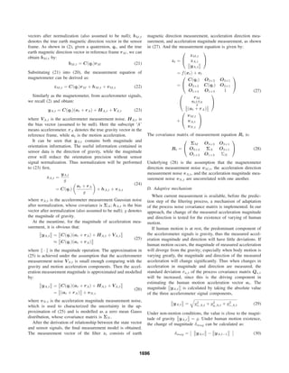 vectors after normalization (also assumed to be null); bM,t
denotes the true earth magnetic direction vector in the sensor
frame. As shown in (2), given a quaternion, qt, and the true
earth magnetic direction vector in reference frame rM , we can
obtain bM,t by:
bM,t = C(qt)rM (21)
Substituting (21) into (20), the measurement equation of
magnetometer can be derived as:
zM,t = C(qt)rM + hM,t + vM,t (22)
Similarly as the magnetometer, from accelerometer signals,
we recall (2) and obtain:
yA,t = C(qt)(at + rA) + HA,t + VA,t (23)
where VA,t is the accelerometer measurement noise. HA,t is
the bias vector (assumed to be null). Here the subscript ‘A’
means accelerometer. rA denotes the true gravity vector in the
reference frame, while at is the motion acceleration.
It can be seen that yA,t contains both magnitude and
orientation information. The useful information contained in
sensor data is the direction of gravity, while the magnitude
error will reduce the orientation precision without sensor
signal normalization. Thus normalization will be performed
to (23) ﬁrst,
zA,t =
yA,t
g
= C(qt)
at + rA
g
+ hA,t + vA,t
(24)
where vA,t is the accelerometer measurement Gaussian noise
after normalization, whose covariance is ΣA; hA,t is the bias
vector after normalization (also assumed to be null); g denotes
the magnitude of gravity.
At the meantime, for the magnitude of acceleration mea-
surement, it is obvious that:
yA,t = C(qt)(at + rA) + HA,t + VA,t
≈ C(qt)(at + rA)
(25)
where · is the magnitude operation. The approximation in
(25) is achieved under the assumption that the accelerometer
measurement noise VA,t is small enough comparing with the
gravity and motion acceleration components. Then the accel-
eration measurement magnitude is approximated and modelled
by:
yA,t = C(qt)(at + rA) + HA,t + VA,t
= (at + rA) + vN,t
(26)
where vN,t is the acceleration magnitude measurement noise,
which is used to characterized the uncertainty in the ap-
proximation of (25) and is modelled as a zero mean Gauss
distribution, whose covariance matrix is ΣN .
After the derivation of relationship between the state vector
and sensor signals, the ﬁnal measurement model is obtained.
The measurement vector of the ﬁlter zt consists of earth
magnetic direction measurement, acceleration direction mea-
surement, and acceleration magnitude measurement, as shown
in (27). And the measurement equation is given by:
zt =
⎛
⎝
zM,t
zA,t
yA,t
⎞
⎠
= f(xt) + vt
=
⎛
⎝
C(qt) O3×3 O3×1
O3×3 C(qt) O3×1
O1×3 O1×3 1
⎞
⎠
·
⎛
⎝
rM
at+rA
g
(at + rA)
⎞
⎠
+
⎛
⎝
vM,t
vA,t
vN,t
⎞
⎠
(27)
The covariance matrix of measurement equation Rt is:
Rt =
⎛
⎝
ΣM O3×3 O3×1
O3×3 ΣA O3×1
O1×3 O1×3 ΣN
⎞
⎠ (28)
Underlying (28) is the assumption that the magnetometer
direction measurement noise vM,t, the acceleration direction
measurement noise vA,t, and the acceleration magnitude mea-
surement noise vN,t are uncorrelated with one another.
D. Adaptive mechanism
When current measurement is available, before the predic-
tion step of the ﬁltering process, a mechanism of adaptation
of the process noise covariance matrix is implemented. In our
approach, the change of the measured acceleration magnitude
and direction is tested for the existence of varying of human
motion.
If human motion is at rest, the predominant component of
the accelerometer signals is gravity, thus the measured accel-
eration magnitude and direction will have little deviations. If
human motion occurs, the magnitude of measured acceleration
will diverge from the gravity; especially when body motion is
varying greatly, the magnitude and direction of the measured
acceleration will change signiﬁcantly. Thus when changes in
acceleration in magnitude and direction are measured, the
standard deviation σa,t of the process covariance matrix Qa,t
will be increased, since this is the driving component in
estimating the human motion acceleration vector at. The
magnitude yA,t is calculated by taking the absolute value
of the three accelerometer signal components,
yA,t = y2
x,A,t + y2
y,A,t + y2
z,A,t (29)
Under non-motion conditions, the value is close to the magni-
tude of gravity yA,t = g. Under human motion existence,
the change of magnitude δmag can be calculated as:
δmag = yA,t − yA,t−1 (30)
1696
 