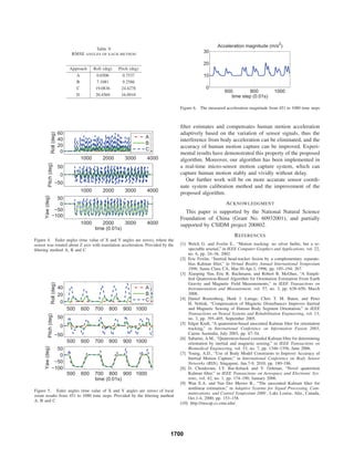 Table V
RMSE ANGLES OF EACH METHOD
Approach Roll (deg) Pitch (deg)
A 0.6506 0.7537
B 7.1081 9.2586
C 19.0836 24.4278
D 20.4569 16.0910
1000 2000 3000 4000
0
20
40
60
Roll(deg)
A
B
C
1000 2000 3000 4000
−50
0
50
Pitch(deg)
1000 2000 3000 4000
−100
−50
0
50
Yaw(deg)
time (0.01s)
Figure 4. Euler angles (true value of X and Y angles are zeros), where the
sensor was rotated about Z axis with translation acceleration. Provided by the
ﬁltering method A, B and C
500 600 700 800 900 1000
0
20
40
Roll(deg)
A
B
C
500 600 700 800 900 1000
−50
0
50
Pitch(deg)
500 600 700 800 900 1000
−100
−50
0
50
Yaw(deg)
time (0.01s)
Figure 5. Euler angles (true value of X and Y angles are zeros) of local
zoom results from 451 to 1080 time steps. Provided by the ﬁltering method
A, B and C
600 800 1000
0
10
20
30
Acceleration magnitude (m/s2
)
time step (0.01s)
Figure 6. The measured acceleration magnitude from 451 to 1080 time steps
ﬁlter estimates and compensates human motion acceleration
adaptively based on the variation of sensor signals, thus the
interference from body acceleration can be eliminated, and the
accuracy of human motion capture can be improved. Experi-
mental results have demonstrated this property of the proposed
algorithm. Moreover, our algorithm has been implemented in
a real-time micro-sensor motion capture system, which can
capture human motion stably and vividly without delay.
Our further work will be on more accurate sensor coordi-
nate system calibration method and the improvement of the
proposed algorithm.
ACKNOWLEDGMENT
This paper is supported by the National Natural Science
Foundation of China (Grant No. 60932001), and partially
supported by CSIDM project 200802.
REFERENCES
[1] Welch G. and Foxlin E., “Motion tracking: no silver bullet, but a re-
spectable arsenal,” in IEEE Computer Graphics and Applications, vol. 22,
no. 6, pp. 24–38, 2002.
[2] Eric Foxlin, “Inertial head-tracker fusion by a complementary separate-
bias Kalman ﬁlter,” in Virtual Reality Annual International Symposium
1996, Santa Clara CA, Mar.30-Apr.3, 1996, pp. 185–194, 267.
[3] Xiaoping Yun, Eric R. Bachmann, and Robert B. McGhee, “A Simpli-
ﬁed Quaternion-Based Algorithm for Orientation Estimation From Earth
Gravity and Magnetic Field Measurements,” in IEEE Transactions on
Instrumentation and Measurement, vol. 57, no. 3, pp. 638–650, March
2008.
[4] Daniel Roetenberg, Henk J. Luinge, Chris T. M. Baten, and Peter
H. Veltink, “Compensation of Magnetic Disturbances Improves Inertial
and Magnetic Sensing of Human Body Segment Orientation,” in IEEE
Transactions on Neural Systems and Rehabilitation Engineering, vol. 13,
no. 3, pp. 395–405, September 2005.
[5] Edgar Kraft, “A quaternion-based unscented Kalman ﬁlter for orientation
tracking,” in International Conference on Information Fusion 2003,
Cairns Australia, July 2003, pp. 47–54.
[6] Sabatini, A.M., “Quaternion-based extended Kalman ﬁlter for determining
orientation by inertial and magnetic sensing,” in IEEE Transactions on
Biomedical Engineering, vol. 53, no. 7, pp. 1346–1356, June 2006.
[7] Young, A.D., “Use of Body Model Constraints to Improve Accuracy of
Inertial Motion Capture,” in International Conference on Body Sensor
Networks (BSN), Singapore, Jun.7-9, 2010, pp. 180–186.
[8] D. Choukroun, I.Y. Bar-Itzhack and Y. Oshman, “Novel quaternion
Kalman ﬁlter,” in IEEE Transactions on Aerospace and Electronic Sys-
tems, vol. 42, no. 1, pp. 174–190, January 2006.
[9] Wan E.A. and Van Der Merwe R., “The unscented Kalman ﬁlter for
nonlinear estimation,” in Adaptive Systems for Signal Processing, Com-
munications, and Control Symposium 2000 , Lake Louise, Alta., Canada,
Oct.1-4, 2000, pp. 153–158.
[10] http://mocap.cs.cmu.edu/.
1700
 