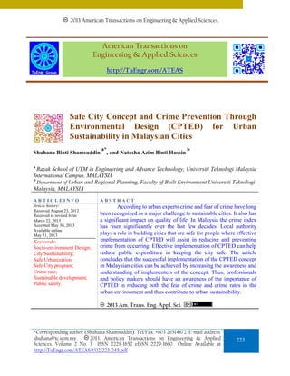 2013 American Transactions on Engineering & Applied Sciences.

American Transactions on
Engineering & Applied Sciences
http://TuEngr.com/ATEAS

Safe City Concept and Crime Prevention Through
Environmental Design (CPTED) for Urban
Sustainability in Malaysian Cities
Shuhana Binti Shamsuddin

a*

, and Natasha Azim Binti Hussin

b

a

Razak School of UTM in Engineering and Advance Technology, Universiti Teknologi Malaysia
International Campus, MALAYSIA
b
Department of Urban and Regional Planning, Faculty of Built Environment Universiti Teknologi
Malaysia, MALAYSIA
ARTICLEINFO

ABSTRACT

Article history:
Received August 23, 2012
Received in revised form
March 22, 2013
Accepted May 30, 2013
Available online
May 31, 2013

According to urban experts crime and fear of crime have long
been recognized as a major challenge to sustainable cities. It also has
a significant impact on quality of life. In Malaysia the crime index
has risen significantly over the last few decades. Local authority
plays a role in building cities that are safe for people where effective
implementation of CPTED will assist in reducing and preventing
crime from occurring. Effective implementation of CPTED can help
reduce public expenditure in keeping the city safe. The article
concludes that the successful implementation of the CPTED concept
in Malaysian cities can be achieved by increasing the awareness and
understanding of implementers of the concept. Thus, professionals
and policy makers should have an awareness of the importance of
CPTED in reducing both the fear of crime and crime rates in the
urban environment and thus contribute to urban sustainability.

Keywords:
Socio-environment Design;
City Sustainability;
Safe Urbanization;
Safe City program;
Crime rate;
Sustainable development;
Public safety.

2013 Am. Trans. Eng. Appl. Sci.

*Corresponding author (Shuhana Shamsuddin). Tel/Fax: +603 26514872. E-mail address:
2013. American Transactions on Engineering & Applied
shuhana@ic.utm.my.
Sciences. Volume 2 No. 3 ISSN 2229-1652 eISSN 2229-1660 Online Available at
http://TuEngr.com/ATEAS/V02/223-245.pdf

223

 