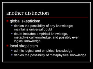 another distinction global skepticism denies the possibility of any knowledge; maintains universal doubt doubt includes empirical knowledge, metaphysical knowledge, and possibly even logical knowledge local skepticism admits logical and empirical knowledge denies the possibility of metaphysical knowledge 