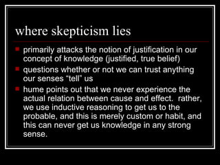 where skepticism lies primarily attacks the notion of justification in our concept of knowledge (justified, true belief) questions whether or not we can trust anything our senses “tell” us hume points out that we never experience the actual relation between cause and effect.  rather, we use inductive reasoning to get us to the probable, and this is merely custom or habit, and this can never get us knowledge in any strong sense. 