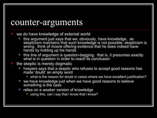 counter-arguments we do have knowledge of external world this argument just says that we, obviously, have knowledge.  as skepticism maintains that such knowledge is not possible, skepticism is wrong.  think of moore offering evidence that he does indeed have hands by holding up his hands this line of argument is question-begging.  that is, it presumes exactly what is in question in order to reach its conclusion the skeptic is merely dogmatic hospers says that a skeptic who refuses to accept good reasons has made ‘doubt’ an empty word what is the reason for doubt in cases where we have excellent justification? we have knowledge just when we have good reasons to believe something is the case relies on a weaker version of knowledge using this, can i say that i know that i know? 