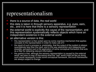 representationalism there is a source of data, the real world this data is taken in through sensory apparatus, e.g. eyes, ears, etc., and it is here that there is a sensory representation the external world is explicitly the cause of the representation, and this representation systematically reflects objects which have an independent existence in the external world an alternative version is this: this representation is then acted upon by some cognitive mechanism that applies concepts to the representation in order to make use of it the result of such a process is, predictably, that the output of the system is always quantitatively less than the input, and in this way abstraction and categories are possible; perception just is the application of some conceptual framework that acts as a filter for detecting relevant information the upshot is that, although the sensory representation is caused by the external world, we have no way of discussing what the “real” world might be like as doing such would necessarily invoke some conceptual framework, and such frameworks are always subject to change 