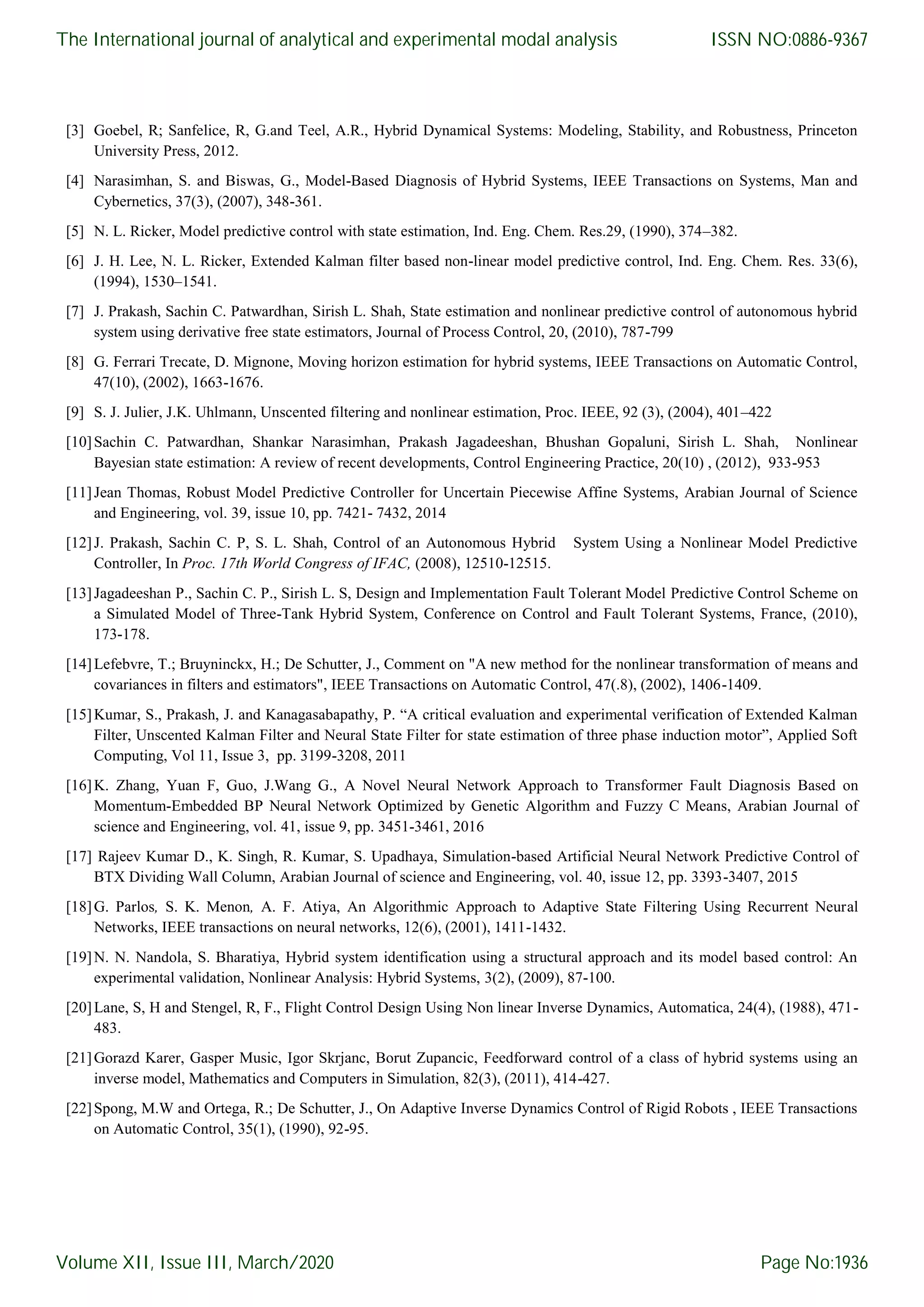 [3] Goebel, R; Sanfelice, R, G.and Teel, A.R., Hybrid Dynamical Systems: Modeling, Stability, and Robustness, Princeton University Press, 2012. [4] Narasimhan, S. and Biswas, G., Model-Based Diagnosis of Hybrid Systems, IEEE Transactions on Systems, Man and Cybernetics, 37(3), (2007), 348-361. [5] N. L. Ricker, Model predictive control with state estimation, Ind. Eng. Chem. Res.29, (1990), 374–382. [6] J. H. Lee, N. L. Ricker, Extended Kalman filter based non-linear model predictive control, Ind. Eng. Chem. Res. 33(6), (1994), 1530–1541. [7] J. Prakash, Sachin C. Patwardhan, Sirish L. Shah, State estimation and nonlinear predictive control of autonomous hybrid system using derivative free state estimators, Journal of Process Control, 20, (2010), 787-799 [8] G. Ferrari Trecate, D. Mignone, Moving horizon estimation for hybrid systems, IEEE Transactions on Automatic Control, 47(10), (2002), 1663-1676. [9] S. J. Julier, J.K. Uhlmann, Unscented filtering and nonlinear estimation, Proc. IEEE, 92 (3), (2004), 401–422 [10]Sachin C. Patwardhan, Shankar Narasimhan, Prakash Jagadeeshan, Bhushan Gopaluni, Sirish L. Shah, Nonlinear Bayesian state estimation: A review of recent developments, Control Engineering Practice, 20(10) , (2012), 933-953 [11]Jean Thomas, Robust Model Predictive Controller for Uncertain Piecewise Affine Systems, Arabian Journal of Science and Engineering, vol. 39, issue 10, pp. 7421- 7432, 2014 [12]J. Prakash, Sachin C. P, S. L. Shah, Control of an Autonomous Hybrid System Using a Nonlinear Model Predictive Controller, In Proc. 17th World Congress of IFAC, (2008), 12510-12515. [13]Jagadeeshan P., Sachin C. P., Sirish L. S, Design and Implementation Fault Tolerant Model Predictive Control Scheme on a Simulated Model of Three-Tank Hybrid System, Conference on Control and Fault Tolerant Systems, France, (2010), 173-178. [14]Lefebvre, T.; Bruyninckx, H.; De Schutter, J., Comment on "A new method for the nonlinear transformation of means and covariances in filters and estimators", IEEE Transactions on Automatic Control, 47(.8), (2002), 1406-1409. [15]Kumar, S., Prakash, J. and Kanagasabapathy, P. “A critical evaluation and experimental verification of Extended Kalman Filter, Unscented Kalman Filter and Neural State Filter for state estimation of three phase induction motor”, Applied Soft Computing, Vol 11, Issue 3, pp. 3199-3208, 2011 [16]K. Zhang, Yuan F, Guo, J.Wang G., A Novel Neural Network Approach to Transformer Fault Diagnosis Based on Momentum-Embedded BP Neural Network Optimized by Genetic Algorithm and Fuzzy C Means, Arabian Journal of science and Engineering, vol. 41, issue 9, pp. 3451-3461, 2016 [17] Rajeev Kumar D., K. Singh, R. Kumar, S. Upadhaya, Simulation-based Artificial Neural Network Predictive Control of BTX Dividing Wall Column, Arabian Journal of science and Engineering, vol. 40, issue 12, pp. 3393-3407, 2015 [18]G. Parlos, S. K. Menon, A. F. Atiya, An Algorithmic Approach to Adaptive State Filtering Using Recurrent Neural Networks, IEEE transactions on neural networks, 12(6), (2001), 1411-1432. [19]N. N. Nandola, S. Bharatiya, Hybrid system identification using a structural approach and its model based control: An experimental validation, Nonlinear Analysis: Hybrid Systems, 3(2), (2009), 87-100. [20]Lane, S, H and Stengel, R, F., Flight Control Design Using Non linear Inverse Dynamics, Automatica, 24(4), (1988), 471- 483. [21]Gorazd Karer, Gasper Music, Igor Skrjanc, Borut Zupancic, Feedforward control of a class of hybrid systems using an inverse model, Mathematics and Computers in Simulation, 82(3), (2011), 414-427. [22]Spong, M.W and Ortega, R.; De Schutter, J., On Adaptive Inverse Dynamics Control of Rigid Robots , IEEE Transactions on Automatic Control, 35(1), (1990), 92-95. The International journal of analytical and experimental modal analysis Volume XII, Issue III, March/2020 ISSN NO:0886-9367 Page No:1936 