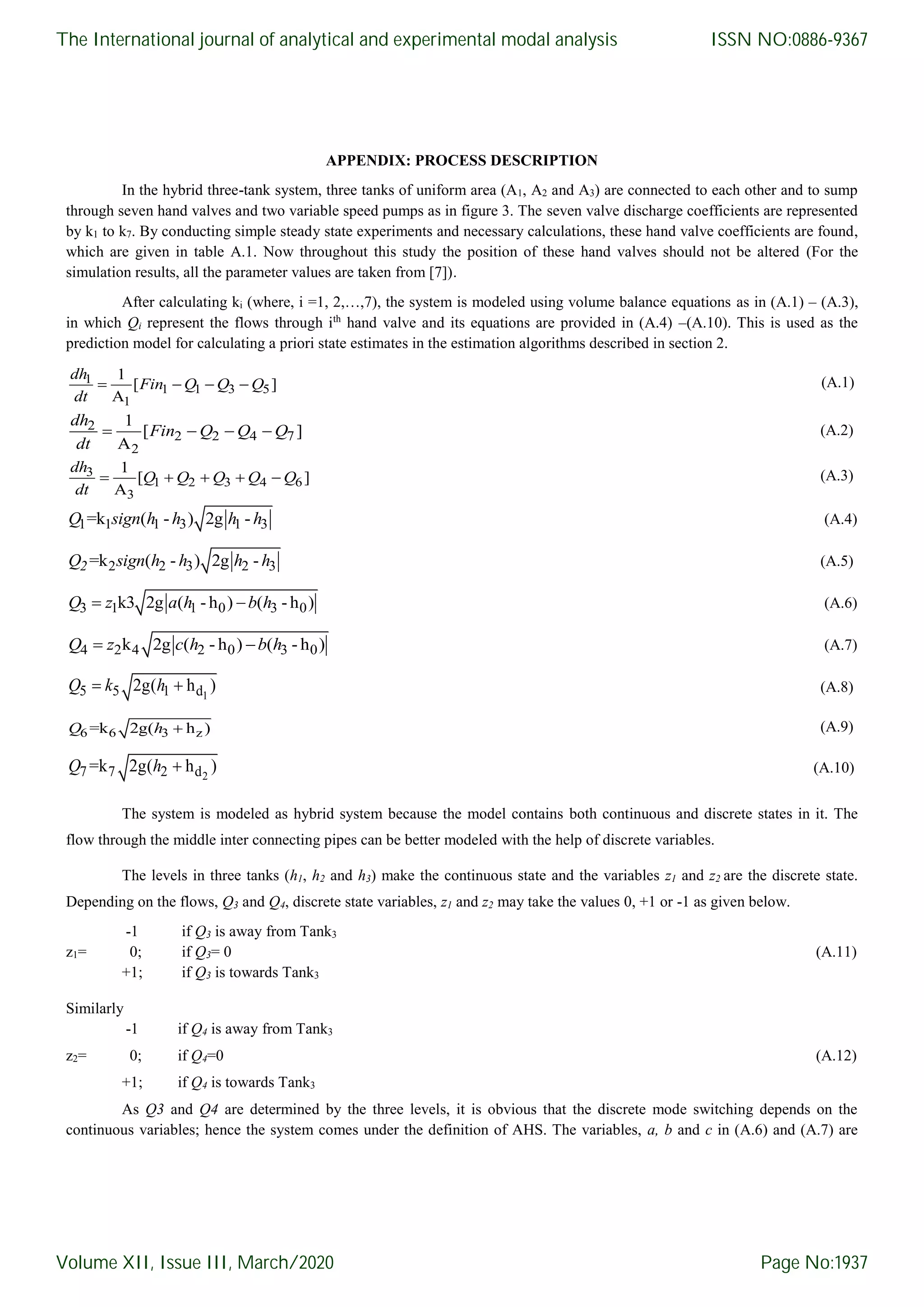 APPENDIX: PROCESS DESCRIPTION In the hybrid three-tank system, three tanks of uniform area (A1, A2 and A3) are connected to each other and to sump through seven hand valves and two variable speed pumps as in figure 3. The seven valve discharge coefficients are represented by k1 to k7. By conducting simple steady state experiments and necessary calculations, these hand valve coefficients are found, which are given in table A.1. Now throughout this study the position of these hand valves should not be altered (For the simulation results, all the parameter values are taken from [7]). After calculating ki (where, i =1, 2,…,7), the system is modeled using volume balance equations as in (A.1) – (A.3), in which Qi represent the flows through ith hand valve and its equations are provided in (A.4) –(A.10). This is used as the prediction model for calculating a priori state estimates in the estimation algorithms described in section 2. 1 1 1 3 5 1 1 [ ] A     dh Fin Q Q Q dt (A.1) 2 2 2 4 7 2 1 [ ] A     dh Fin Q Q Q dt (A.2) 3 1 2 3 4 6 3 1 [ ] A      dh Q Q Q Q Q dt (A.3) 1 1 1 3 1 3=k ( - ) 2g -Q sign h h h h (A.4) 2 2 3 2 3=k ( - ) 2g -2Q sign h h h h (A.5) 3 1 1 0 3 0k3 2g ( - h ) ( - h ) Q z a h b h (A.6) 4 2 4 2 0 3 0k 2g ( - h ) ( - h ) Q z c h b h (A.7) 15 5 1 d2g( h ) Q k h (A.8) 6 6 3 z=k 2g( h )Q h (A.9) 27 7 2 d=k 2g( h )Q h (A.10) The system is modeled as hybrid system because the model contains both continuous and discrete states in it. The flow through the middle inter connecting pipes can be better modeled with the help of discrete variables. The levels in three tanks (h1, h2 and h3) make the continuous state and the variables z1 and z2 are the discrete state. Depending on the flows, Q3 and Q4, discrete state variables, z1 and z2 may take the values 0, +1 or -1 as given below. -1 if Q3 is away from Tank3 z1= 0; if Q3= 0 (A.11) +1; if Q3 is towards Tank3 Similarly -1 if Q4 is away from Tank3 z2= 0; if Q4=0 (A.12) +1; if Q4 is towards Tank3 As Q3 and Q4 are determined by the three levels, it is obvious that the discrete mode switching depends on the continuous variables; hence the system comes under the definition of AHS. The variables, a, b and c in (A.6) and (A.7) are The International journal of analytical and experimental modal analysis Volume XII, Issue III, March/2020 ISSN NO:0886-9367 Page No:1937 