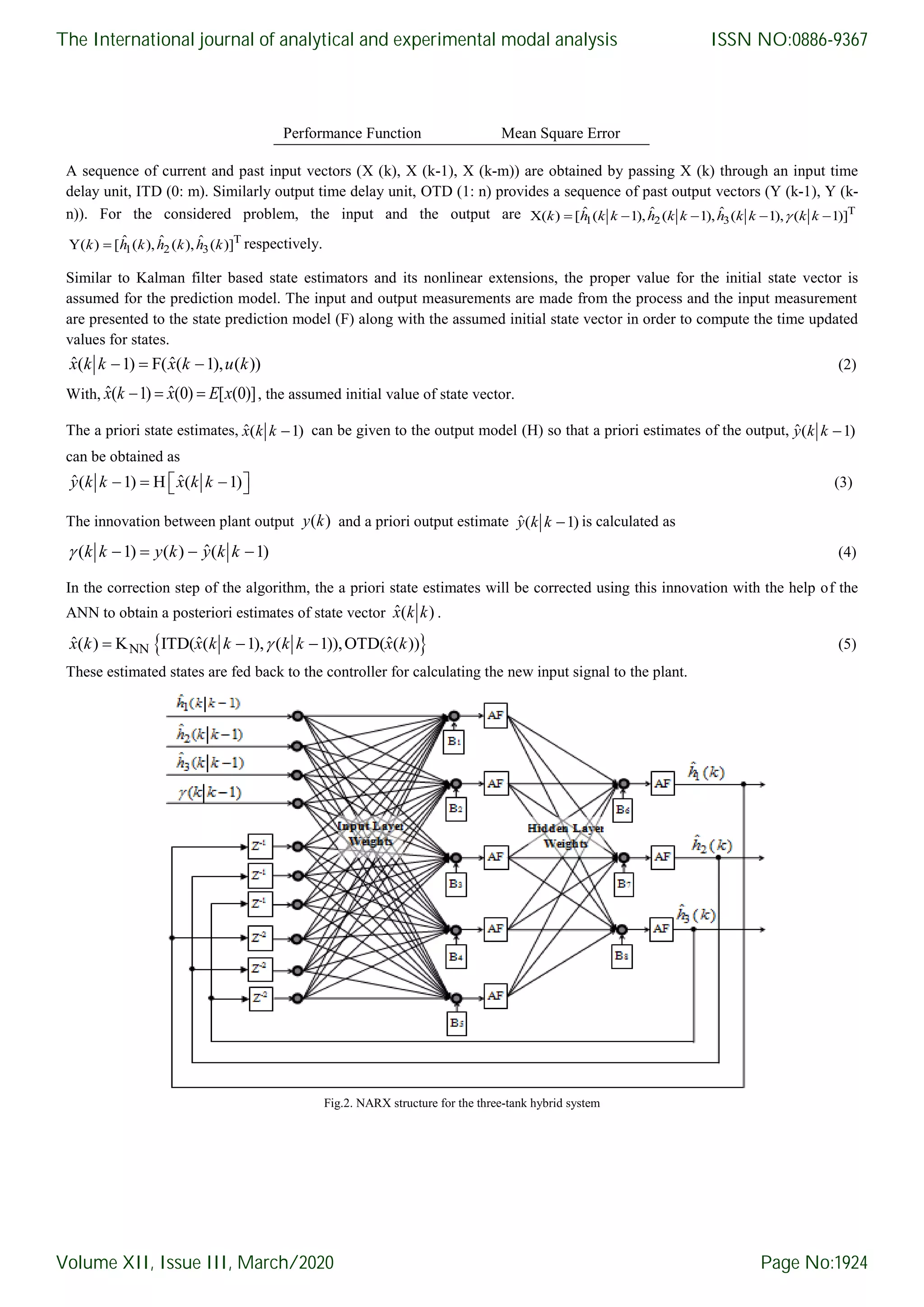 Performance Function Mean Square Error A sequence of current and past input vectors (X (k), X (k-1), X (k-m)) are obtained by passing X (k) through an input time delay unit, ITD (0: m). Similarly output time delay unit, OTD (1: n) provides a sequence of past output vectors (Y (k-1), Y (k- n)). For the considered problem, the input and the output are T 1 2 3 ˆ ˆ ˆX( ) [ ( 1), ( 1), ( 1), ( 1)]    k h k k h k k h k k k k T 1 2 3 ˆ ˆ ˆY( ) [ ( ), ( ), ( )]k h k h k h k respectively. Similar to Kalman filter based state estimators and its nonlinear extensions, the proper value for the initial state vector is assumed for the prediction model. The input and output measurements are made from the process and the input measurement are presented to the state prediction model (F) along with the assumed initial state vector in order to compute the time updated values for states. ˆ ˆ( 1) F( ( 1), ( ))  x k k x k u k (2) With, ˆ ˆ( 1) (0) [ (0)]  x k x E x , the assumed initial value of state vector. The a priori state estimates, ˆ( 1)x k k can be given to the output model (H) so that a priori estimates of the output, ˆ( 1)y k k can be obtained as ˆ ˆ( 1) H ( 1)    y k k x k k (3) The innovation between plant output ( )y k and a priori output estimate ˆ( 1)y k k is calculated as ˆ( 1) ( ) ( 1)   k k y k y k k (4) In the correction step of the algorithm, the a priori state estimates will be corrected using this innovation with the help of the ANN to obtain a posteriori estimates of state vector ˆ( )x k k .  NNˆ ˆ ˆ( ) K ITD( ( 1), ( 1)),OTD( ( ))  x k x k k k k x k (5) These estimated states are fed back to the controller for calculating the new input signal to the plant. Fig.2. NARX structure for the three-tank hybrid system The International journal of analytical and experimental modal analysis Volume XII, Issue III, March/2020 ISSN NO:0886-9367 Page No:1924 