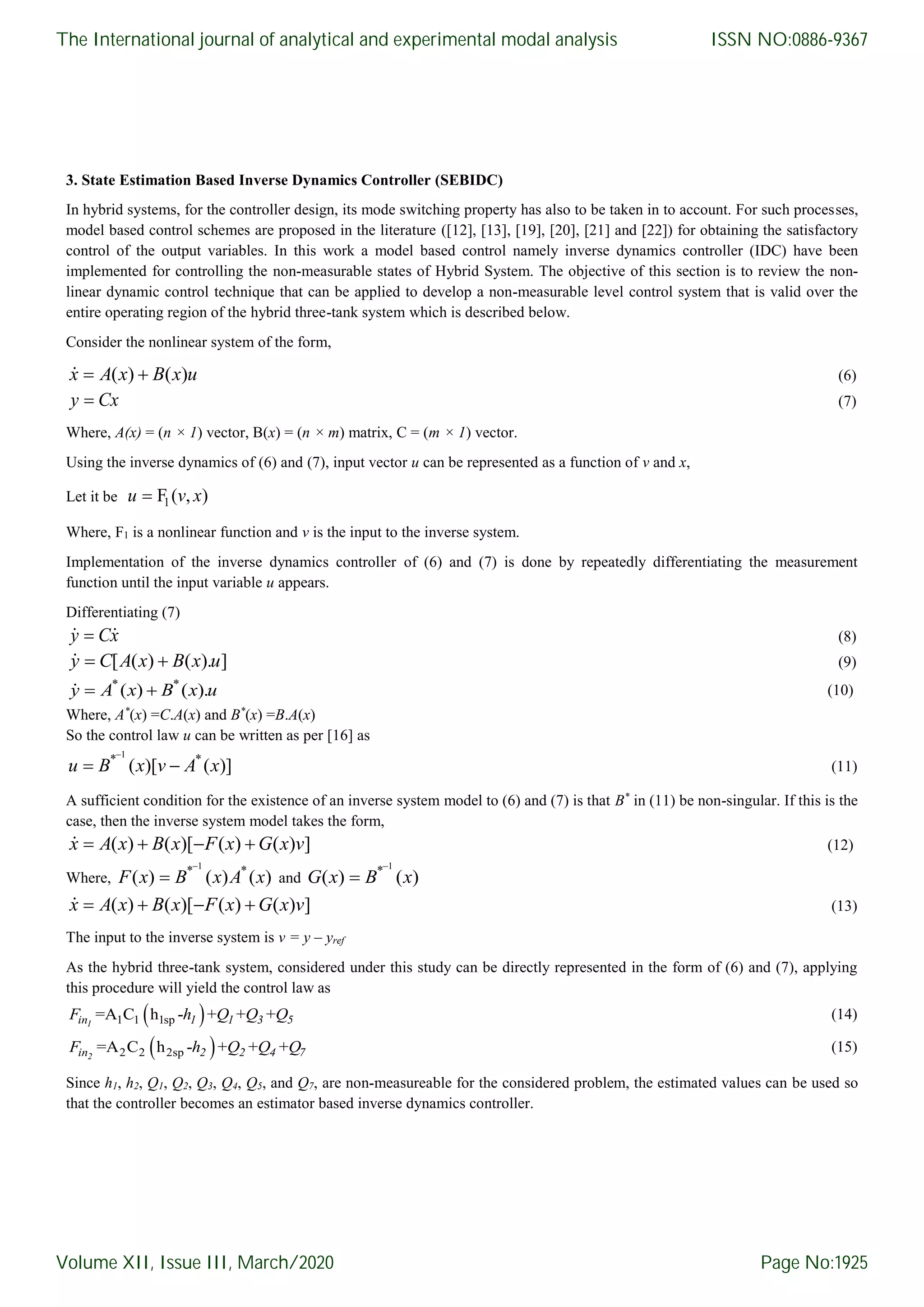 3. State Estimation Based Inverse Dynamics Controller (SEBIDC) In hybrid systems, for the controller design, its mode switching property has also to be taken in to account. For such processes, model based control schemes are proposed in the literature ([12], [13], [19], [20], [21] and [22]) for obtaining the satisfactory control of the output variables. In this work a model based control namely inverse dynamics controller (IDC) have been implemented for controlling the non-measurable states of Hybrid System. The objective of this section is to review the non- linear dynamic control technique that can be applied to develop a non-measurable level control system that is valid over the entire operating region of the hybrid three-tank system which is described below. Consider the nonlinear system of the form, ( ) ( ) x A x B x u (6) y Cx (7) Where, A(x) = (n × 1) vector, B(x) = (n × m) matrix, C = (m × 1) vector. Using the inverse dynamics of (6) and (7), input vector u can be represented as a function of v and x, Let it be 1F ( , )u v x Where, F1 is a nonlinear function and v is the input to the inverse system. Implementation of the inverse dynamics controller of (6) and (7) is done by repeatedly differentiating the measurement function until the input variable u appears. Differentiating (7) y Cx (8) [ ( ) ( ). ] y C A x B x u (9) * * ( ) ( ). y A x B x u (10) Where, A* (x) =C.A(x) and B* (x) =B.A(x) So the control law u can be written as per [16] as 1 * * ( )[ ( )]   u B x v A x (11) A sufficient condition for the existence of an inverse system model to (6) and (7) is that B* in (11) be non-singular. If this is the case, then the inverse system model takes the form, ( ) ( )[ ( ) ( ) ]   x A x B x F x G x v (12) Where, 1 * * ( ) ( ) ( )  F x B x A x and 1 * ( ) ( )  G x B x ( ) ( )[ ( ) ( ) ]   x A x B x F x G x v (13) The input to the inverse system is v = y – yref As the hybrid three-tank system, considered under this study can be directly represented in the form of (6) and (7), applying this procedure will yield the control law as  1 1 1sp=A C h - + + +1in 1 1 3 5F h Q Q Q (14)  2 2 2sp=A C h - + + +2in 2 2 4 7F h Q Q Q (15) Since h1, h2, Q1, Q2, Q3, Q4, Q5, and Q7, are non-measureable for the considered problem, the estimated values can be used so that the controller becomes an estimator based inverse dynamics controller. The International journal of analytical and experimental modal analysis Volume XII, Issue III, March/2020 ISSN NO:0886-9367 Page No:1925 