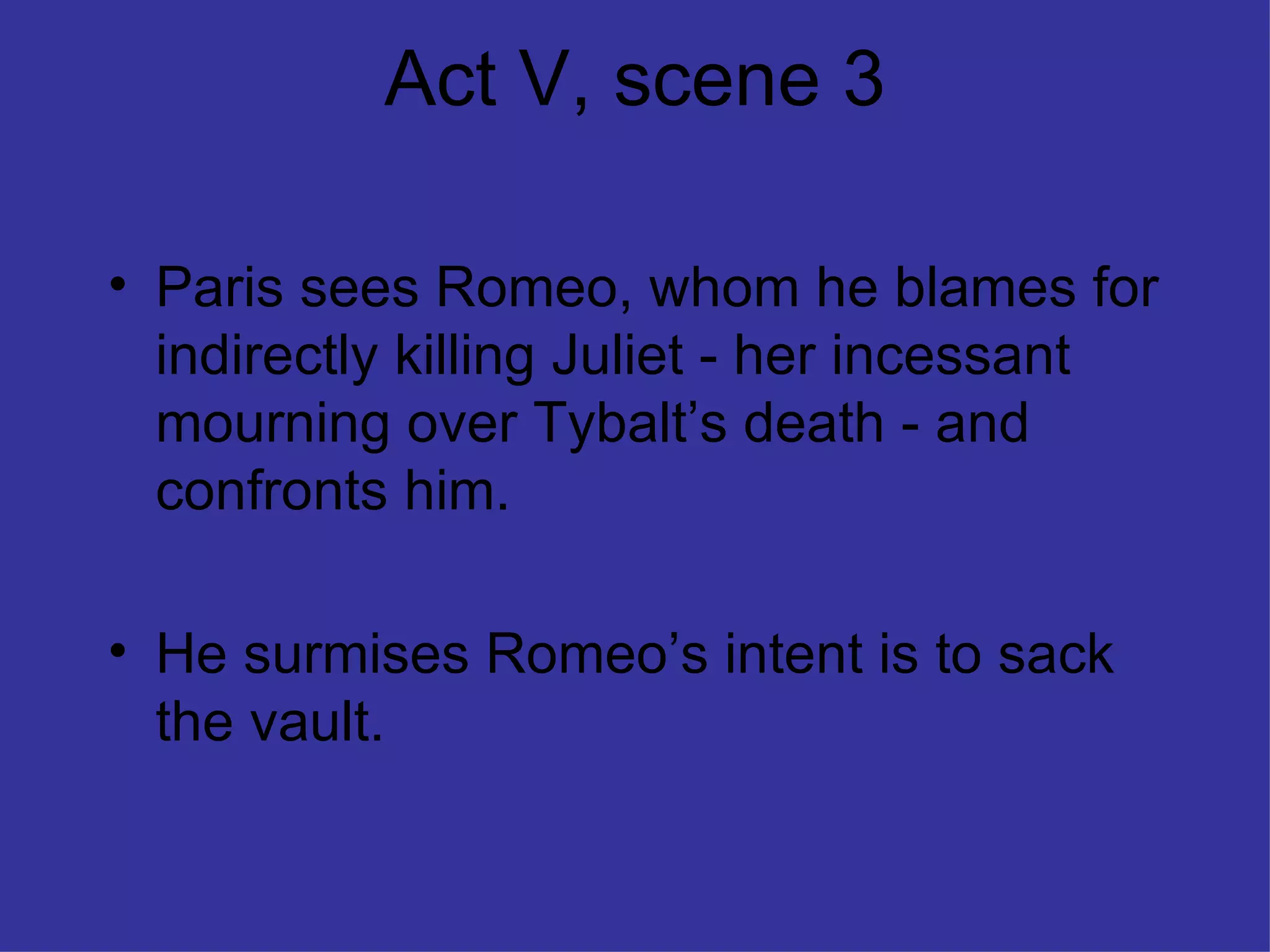 Act V, scene 3 Paris sees Romeo, whom he blames for indirectly killing Juliet - her incessant mourning over Tybalt’s death - and confronts him. He surmises Romeo’s intent is to sack the vault. 