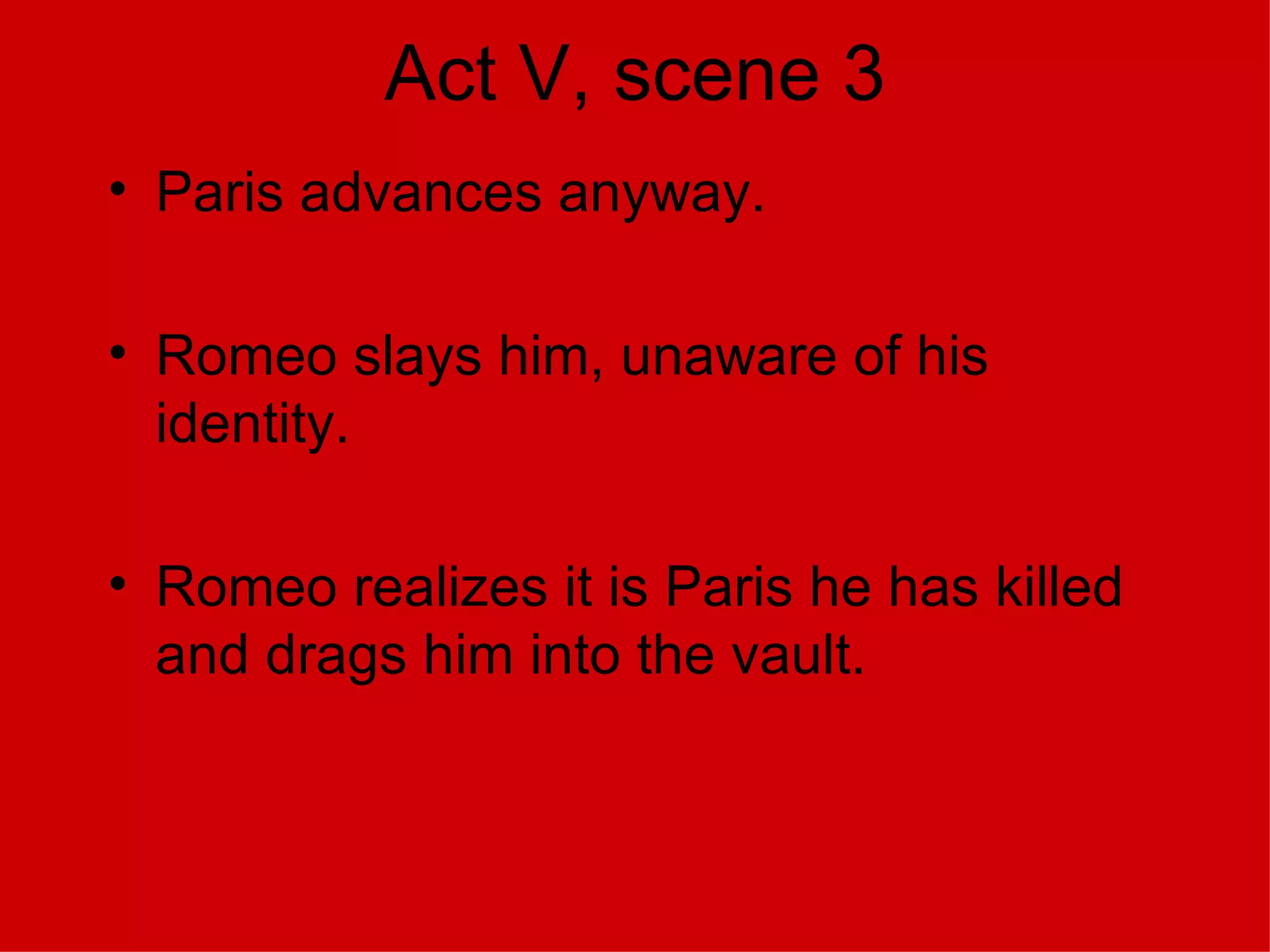 Act V, scene 3 Paris advances anyway. Romeo slays him, unaware of his identity. Romeo realizes it is Paris he has killed and drags him into the vault. 