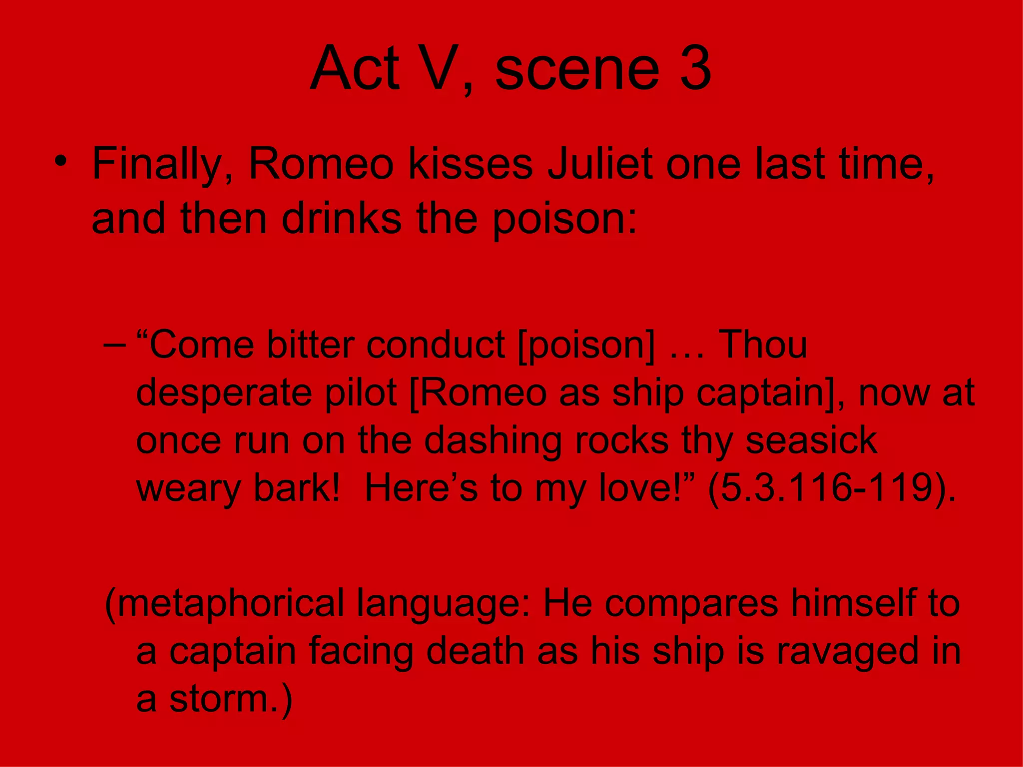 Act V, scene 3 Finally, Romeo kisses Juliet one last time, and then drinks the poison: “Come bitter conduct [poison] … Thou desperate pilot [Romeo as ship captain], now at once run on the dashing rocks thy seasick weary bark!  Here’s to my love!” (5.3.116-119). (metaphorical language: He compares himself to a captain facing death as his ship is ravaged in a storm.) 