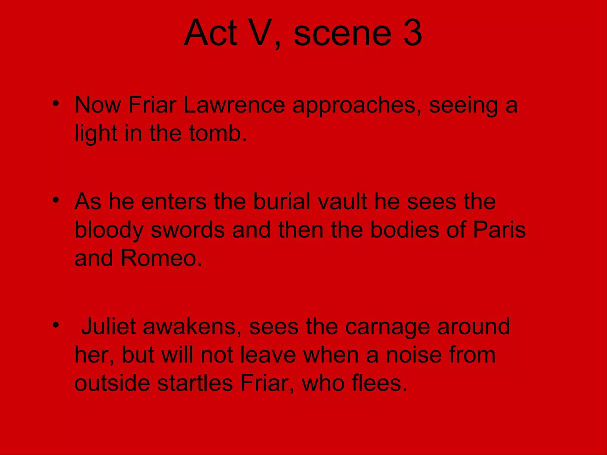 Act V, scene 3 Now Friar Lawrence approaches, seeing a light in the tomb. As he enters the burial vault he sees the bloody swords and then the bodies of Paris and Romeo. Juliet awakens, sees the carnage around her, but will not leave when a noise from outside startles Friar, who flees. 