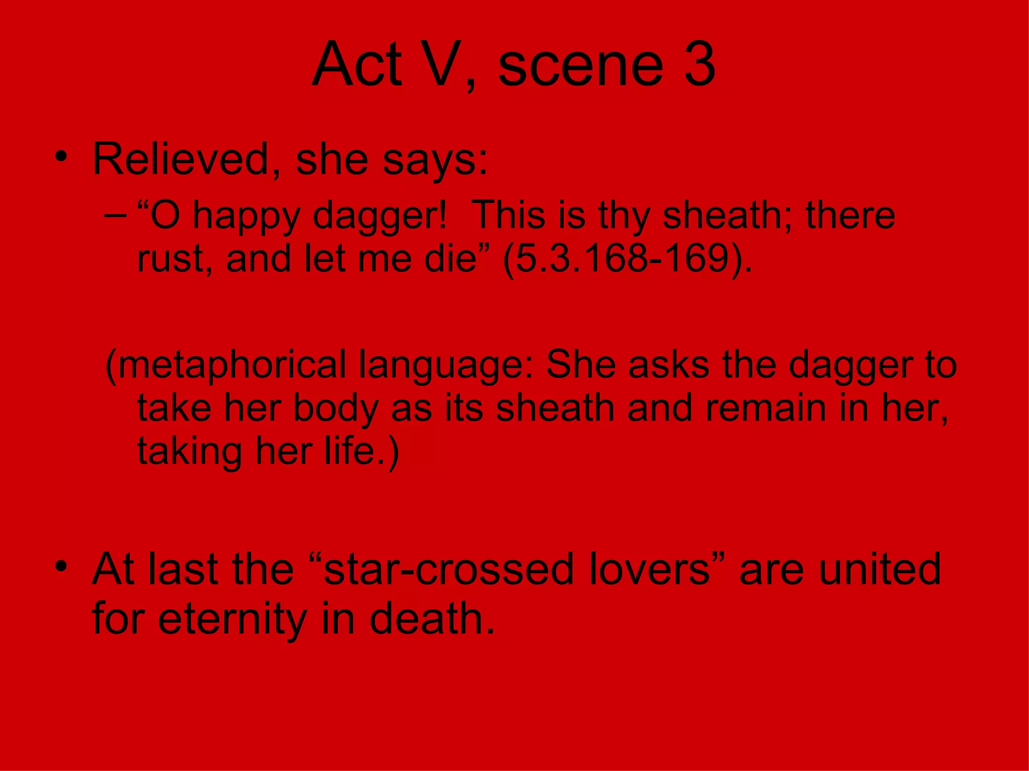 Act V, scene 3 Relieved, she says: “O happy dagger!  This is thy sheath; there rust, and let me die” (5.3.168-169). (metaphorical language: She asks the dagger to take her body as its sheath and remain in her, taking her life.) At last the “star-crossed lovers” are united for eternity in death. 