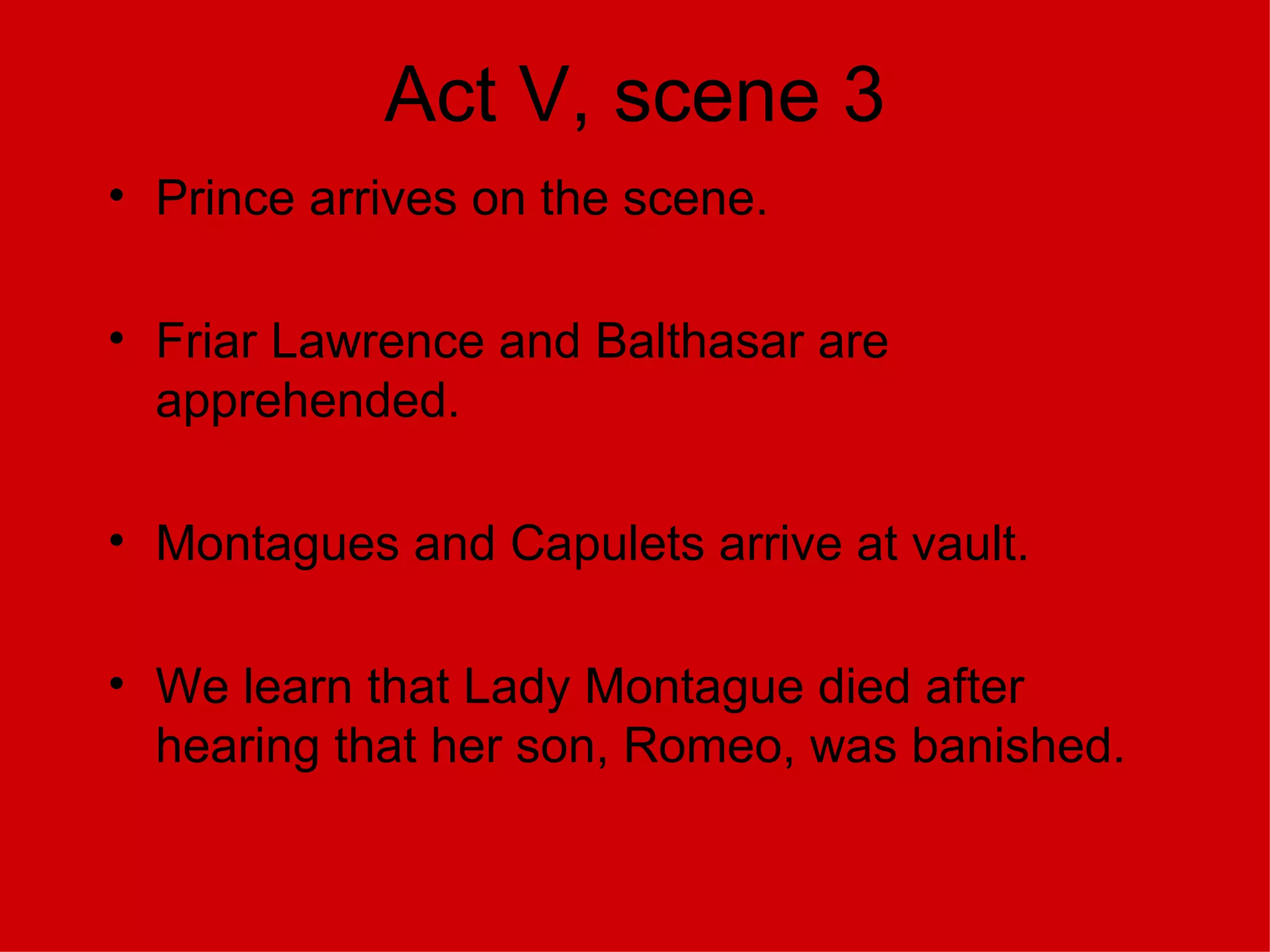 Act V, scene 3 Prince arrives on the scene. Friar Lawrence and Balthasar are apprehended. Montagues and Capulets arrive at vault. We learn that Lady Montague died after hearing that her son, Romeo, was banished. 