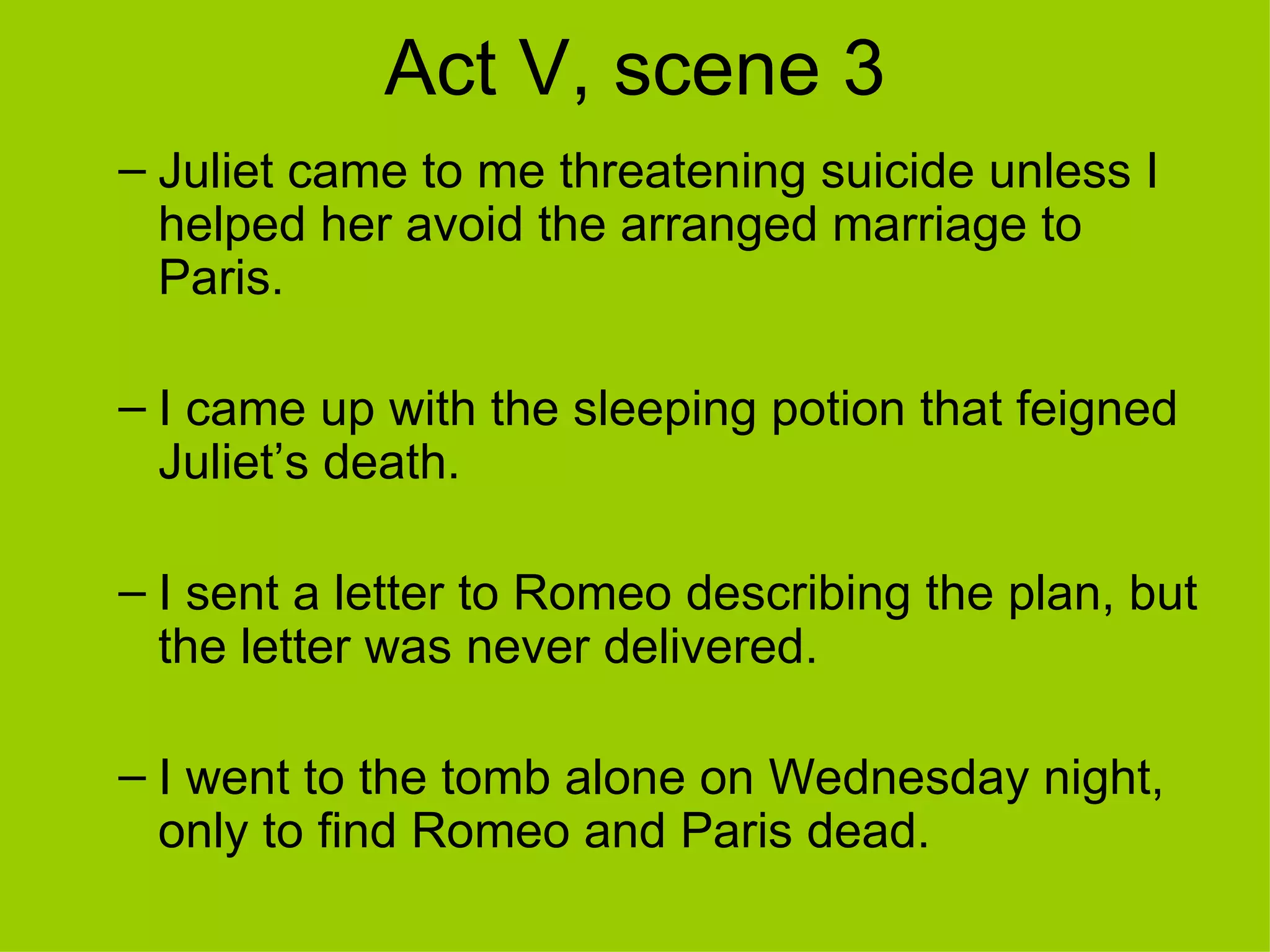 Act V, scene 3 Juliet came to me threatening suicide unless I helped her avoid the arranged marriage to Paris. I came up with the sleeping potion that feigned Juliet’s death. I sent a letter to Romeo describing the plan, but the letter was never delivered. I went to the tomb alone on Wednesday night, only to find Romeo and Paris dead. 