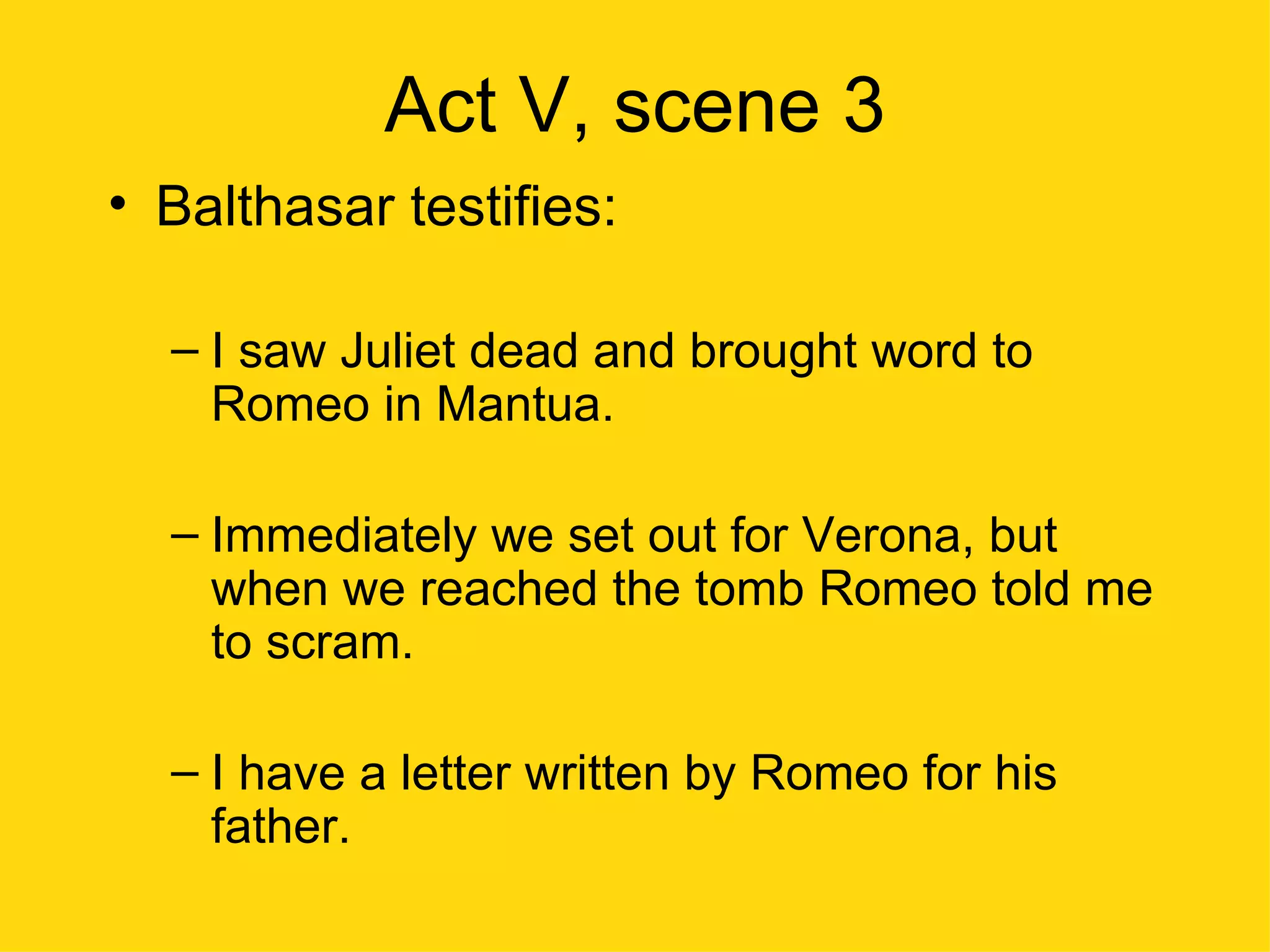 Act V, scene 3 Balthasar testifies: I saw Juliet dead and brought word to Romeo in Mantua. Immediately we set out for Verona, but when we reached the tomb Romeo told me to scram. I have a letter written by Romeo for his father. 
