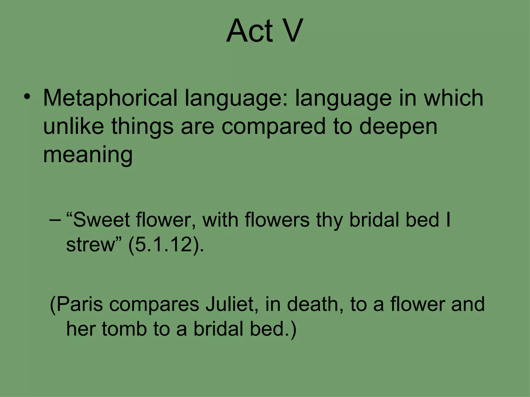 Act V Metaphorical language: language in which unlike things are compared to deepen meaning “Sweet flower, with flowers thy bridal bed I strew” (5.1.12). (Paris compares Juliet, in death, to a flower and her tomb to a bridal bed.) 
